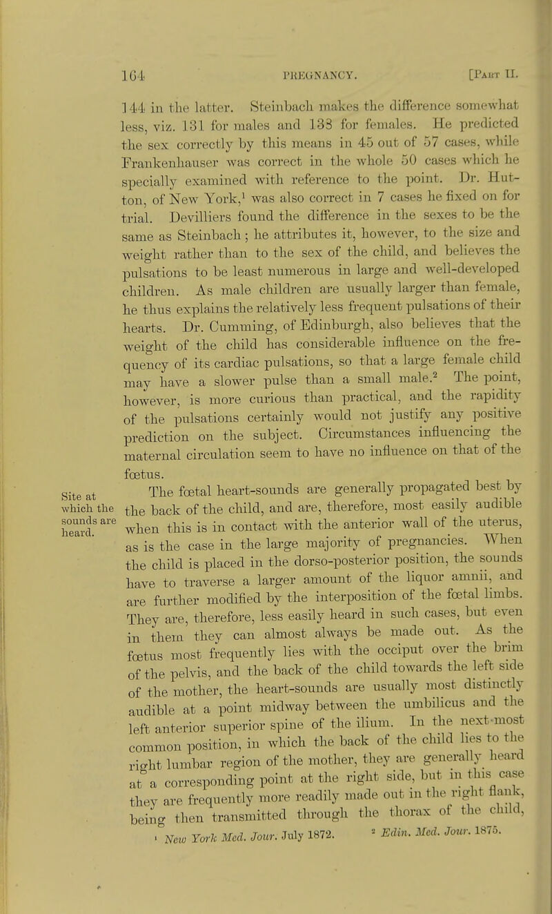 ]4'4 in the latter. Steinbacli iinakes the difference somewhat less, viz. 131 for males and 133 for females. He predicted the sex correctly by this means in 45 out of 57 cases, while Frankenhauser was correct in the whole 50 cases which he specially examined with reference to the point. Dr. Hut- ton, of New York,^ was also correct in 7 cases he fixed on for trial. Devilliers found the difference in the sexes to be the same as Steinbach; he attributes it, however, to the size and weight rather than to the sex of the child, and believes the pulsations to be least numerous in large and well-developed children. As male children are usually larger than female, he thus explains the relatively less frequent pulsations of their hearts. Dr. CumTuing, of Edinburgh, also believes that the weight of the child has considerable influence on the fre- quency of its cardiac pulsations, so that a large female child may have a slower pulse than a small male.^ The point, however, is more curious than practical, and the rapidity of the pulsations certainly would not justify any positive prediction on the subject. Circumstances influencing the maternal circulation seem to have no influence on that of the foetus. Site at The foetal heart-sounds are generally propagated best by which the the back of the child, and are, therefore, most easily audible hea?f when this is in contact with the anterior wall of the uterus, as is the case in the large majority of pregnancies. When the child is placed in the dorso-posterior position, the sounds have to traverse a larger amount of the liquor amnii, and are further modified by the interposition of the foetal limbs. They are, therefore, less easily heard in such cases, but even in them' they can almost always be made out. As the foetus most frequently lies with the occiput over the brim of the pelvis, and the back of the child towards the left side of the mother, the heart-sounds are usually most distinctly audible at a point midway between the umbilicus and the left anterior superior spine of the ilium. In the next-most common position, in which the back of the child lies to the right lumbar region of the mother, they are generally heard at a corresponding point at the right side, but in this case they are frequently more readily made out in the right flank, being then transmitted through the thorax of the child, . New York Med. Jour. July 1872. ' Edin. Med. Jour. 1875.