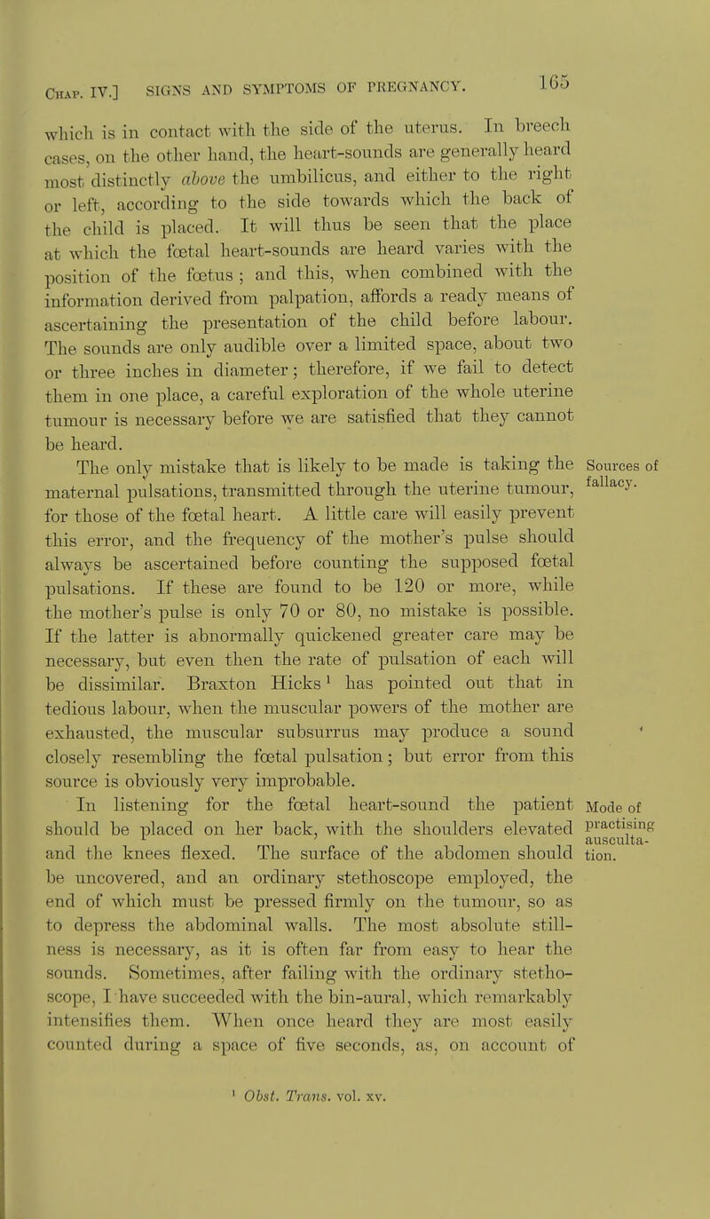 which is in contact with the side of the uterus. In breech cases, on the other hand, the heart-sounds are generally heard most distinctly ahove the umbilicus, and either to the right or left, according to the side towards which the back of the child is placed. It will thus be seen that the place at which the foetal heart-sounds are heard varies with the position of the foetus ; and this, when combined with the information derived from palpation, affords a ready means of ascertaining the presentation of the child before labour. The sounds are only audible over a limited space, about two or three inches in diameter; therefore, if we fail to detect them in one place, a careful exploration of the whole uterine tumour is necessary before we are satisfied that they cannot be heard. The only mistake that is likely to be made is taking the Sources of maternal pulsations, transmitted through the uterine tumour, fallacy, for those of the foetal heart. A little care will easily prevent this error, and the frequency of the mother's pulse should always be ascertained before counting the supposed foetal pulsations. If these are found to be 120 or more, while the mother's pulse is only 70 or 80, no mistake is possible. If the latter is abnormally quickened greater care may be necessary, but even then the rate of pulsation of each will be dissimilar. Braxton Hicks' has pointed out that in tedious labour, Avhen the muscular powers of the mother are exhausted, the muscular subsurrus may produce a sound closely resembling the foetal pulsation; but error from this source is obviously very improbable. In listening for the foetal heart-sound the patient Mode of should be placed on her back, with the shoulders elevated pi'actising ' ansculta- and the knees flexed. The surface of the abdomen should tion. be uncovered, and an ordinary stethoscope employed, the end of which must be pressed firmly on the tumour, so as to depress the abdominal walls. The most absolute still- ness is necessary, as it is often far from easy to hear the sounds. Sometimes, after failing with the ordinary stetho- scope, I have succeeded with the bin-aural, which remarkably intensifies them. When once heard they are most easily counted during a space of five seconds, as, on account of