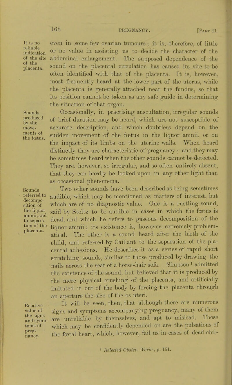 It is no reliable indication of the site of the placenta. Sounds produced by the move- ments of the foetus. Sounds referred to decompo- sition of the liquor amnii, and to separa- tion of the placenta. Eelative value of the signs and symp- toms of preg- nancy. even in some few ovarian tumours ; it is, therefore, of little or no value in assisting us to decide the character of the abdominal enlargement. The supposed dependence of the sound on the placental circulation has caused its site to be often identified with that of the placenta. It is, however, most frequently heard at the lower part of the uterus, while the placenta is generally attached near the fundus, so that its position cannot be taken as any safe guide in determining the situation of that organ. Occasionally, in practising auscultation, irregular sounds of brief duration may be heard, which are not susceptible of accurate description, and which doubtless depend on the sudden movement of the foetus in the liquor amnii, or on the impact of its limbs on the uterine walls. When heard distinctly they are characteristic of pregnancy ; and they may be sometimes heard when the other sounds cannot be detected. They are, however, so irregular, and so often entirely absent, that they can hardly be looked upon in any other light than as occasional phenomena. Two other sounds have been described as being sometimes audible, which may be mentioned as matters of interest, but which are of no diagnostic value. One is a rustling sound, said by Stoltz to be audible in cases in which the foetus is dead, and which he refers to gaseous decomposition of the liquor amnii ; its existence is, however, extremely problem- atical. The other is a sound heard .after the birth of the child, and referred by Caillant to the separation of the pla- cental adhesions. He describes it as a series of rapid short scratching sounds, similar to those produced by drawing the nails across the seat of a horse-hair sofa. Simpson ' admitted the existence of the sound, but believed that it is produced by the mere physical crushing of the placenta, and artificially imitated it out of the body by forcing the placenta through an aperture the size of the os uteri. It will be seen., then, that although there are numerous signs and symptoms accompanying pregnancy, many of them are unreliable by themselves, and apt to mislead. Those which may be confidently depended on are the pulsations of the foetal heart, which, however, fail us in cases of dead chil- ' Selected Obslet. Works, p. 151.