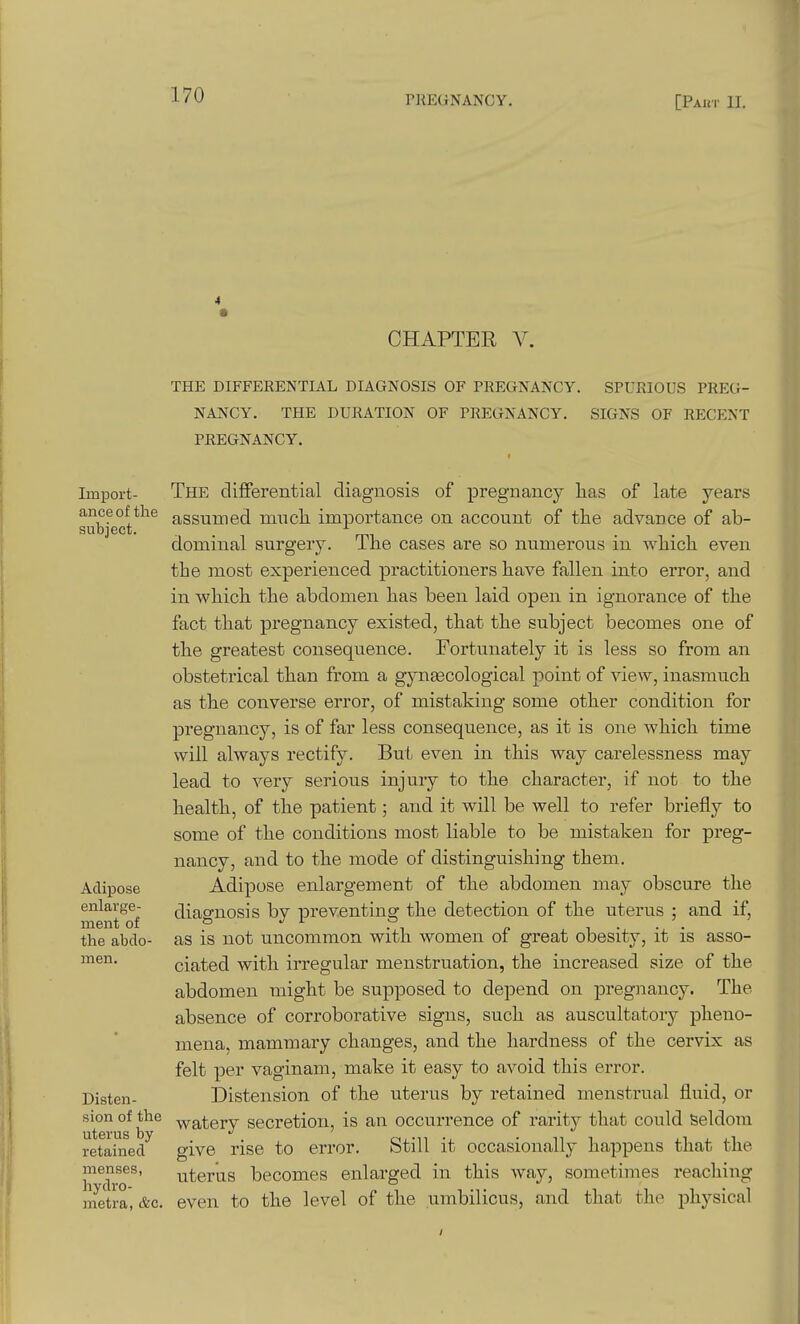 CHAPTER V. THE DIFFERENTIAL DIAGNOSIS OF PREGNANCY. SPURIOUS PREG- NANCY. THE DURATION OF PREGNANCY. SIGNS OF RECENT PREGNANCY. Import- ance of the subject. Adipose enlarge- ment of the abdo- men. Disten- sion of the uterus by retained menses, hydro- metra, &c. The differential diagnosis of pregnancy has of late years assumed mucli importance on account of the advance of ab- dominal surgery. The cases are so numerous in which even the most experienced practitioners have fallen into error, and in which the abdomen has been laid open in ignorance of the fact that pregnancy existed, that the subject becomes one of the greatest consequence. Fortunately it is less so from an obstetrical than from a gynascological point of view, inasmuch as the converse error, of mistaking some other condition for pregnancy, is of far less consequence, as it is one which time will always rectify. But even in this way carelessness may lead to very serious injury to the character, if not to the health, of the patient; and it will be well to refer briefly to some of the conditions most liable to be mistaken for preg- nancy, and to the mode of distinguishing them. Adipose enlargement of the abdomen may obscure the diagnosis by preventing the detection of the uterus ; and if, as is not uncommon with women of great obesity, it is asso- ciated with irregular menstruation, the increased size of the abdomen might be supposed to depend on pregnancy. The absence of corroborative signs, such as auscultatory pheno- mena, mammary changes, and the hardness of the cervix as felt per vaginam, make it easy to avoid this error. Distension of the uterus by retained menstrual fluid, or watery secretion, is an occurrence of rarity that could Seldom give rise to error. Still it occasionally happens that the uterus becomes enlarged in this way, sometimes reaching even to the level of the umbilicus, and that the physical