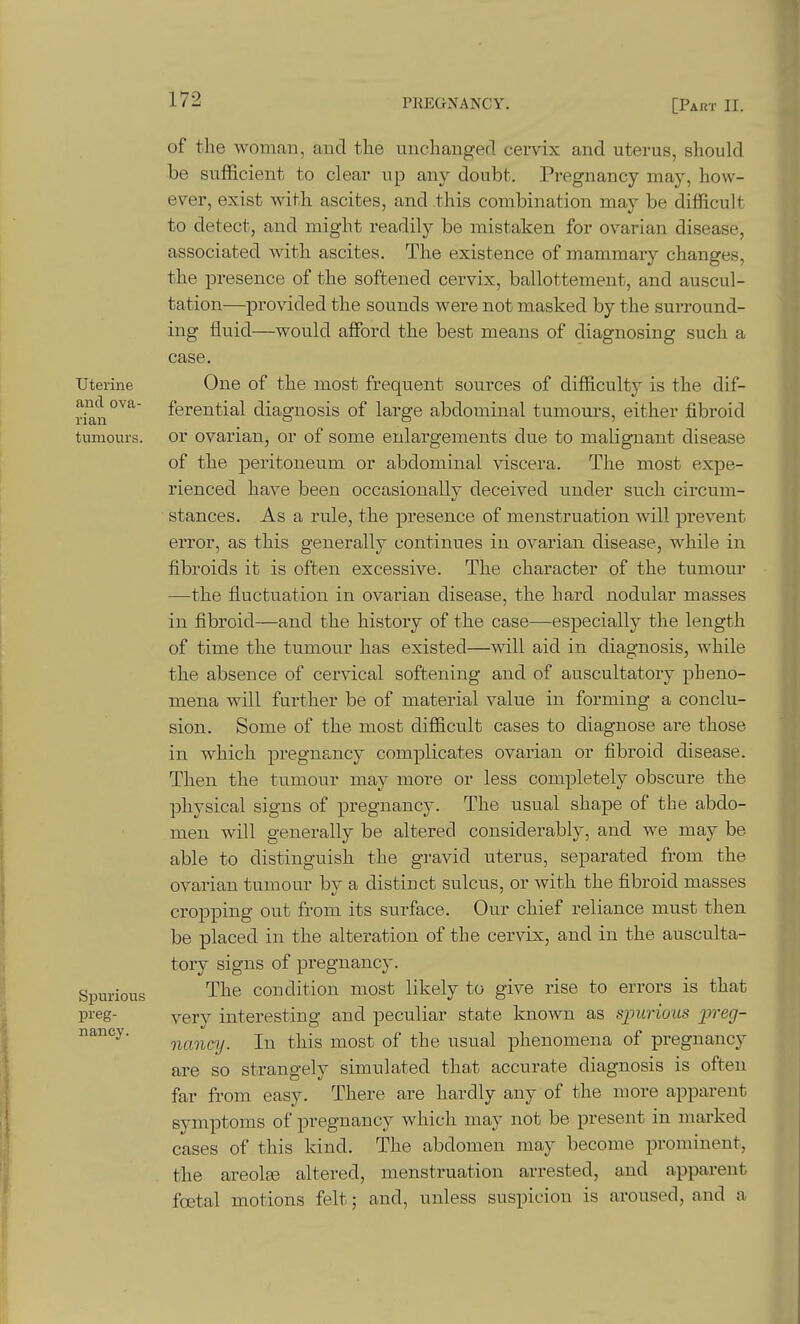 Uterine and ova- rian tumours. Spurious preg- nancy. of the woman, and the unchangerl cervix and uterus, should be sufficient to clear up any doubt. Pregnancy may, how- ever, exist witli ascites, and this combination may be difficult to detect, and might readily be mistaken for ovarian disease, associated witb ascites. The existence of mammary changes, the presence of the softened cervix, ballottement, and auscul- tation—provided the sounds were not masked by the surround- ing fluid—would afford the best means of diagnosing such a case. One of the most frequent sources of difficulty is the dif- ferential diagnosis of large abdominal tumours, either fibroid or ovarian, or of some enlargements due to malignant disease of th.e peritoneum or abdominal viscera. The most expe- rienced have been occasionally deceived under such circum- stances. As a rule, the presence of menstruation will prevent error, as this generally continues in ovarian disease, while in fibroids it is often excessive. The character of the tumour —the fluctuation in ovarian disease, the hai'd nodular masses in fibroid—and the history of the case—especially the length of time tbe tumour has existed—will aid in diagnosis, while the absence of cervical softening and of auscultatory pheno- mena will further be of material value in forming a conclu- sion. Some of the most difficult cases to diagnose are those in which pregnancy complicates ovarian or fibroid disease. Then the tumour may more or less completely obscure the physical signs of pregnancy. The usual shape of the abdo- men will generally be altered considerably, and we may be able to distinguish the gravid uterus, separated from the ovarian tumour by a distinct sulcus, or with the fibroid masses cropping out from its surface. Our chief reliance must then be placed in the alteration of the cervix, and in the ausculta- tory signs of pregnancy. The condition most likely to give rise to errors is that very interesting and peculiar state known as sjmriuus preg- nancy. In this most of the usual phenomena of pregnancy are so strangely simulated that accurate diagnosis is often far from easy. There are hardly any of the more apparent symptoms of pregnancy which may not be present in marked cases of this kind. The abdomen may become prominent, thie areolEe altered, menstruation arrested, and apparent foetal motions felt; and, unless suspicion is aroused, and a