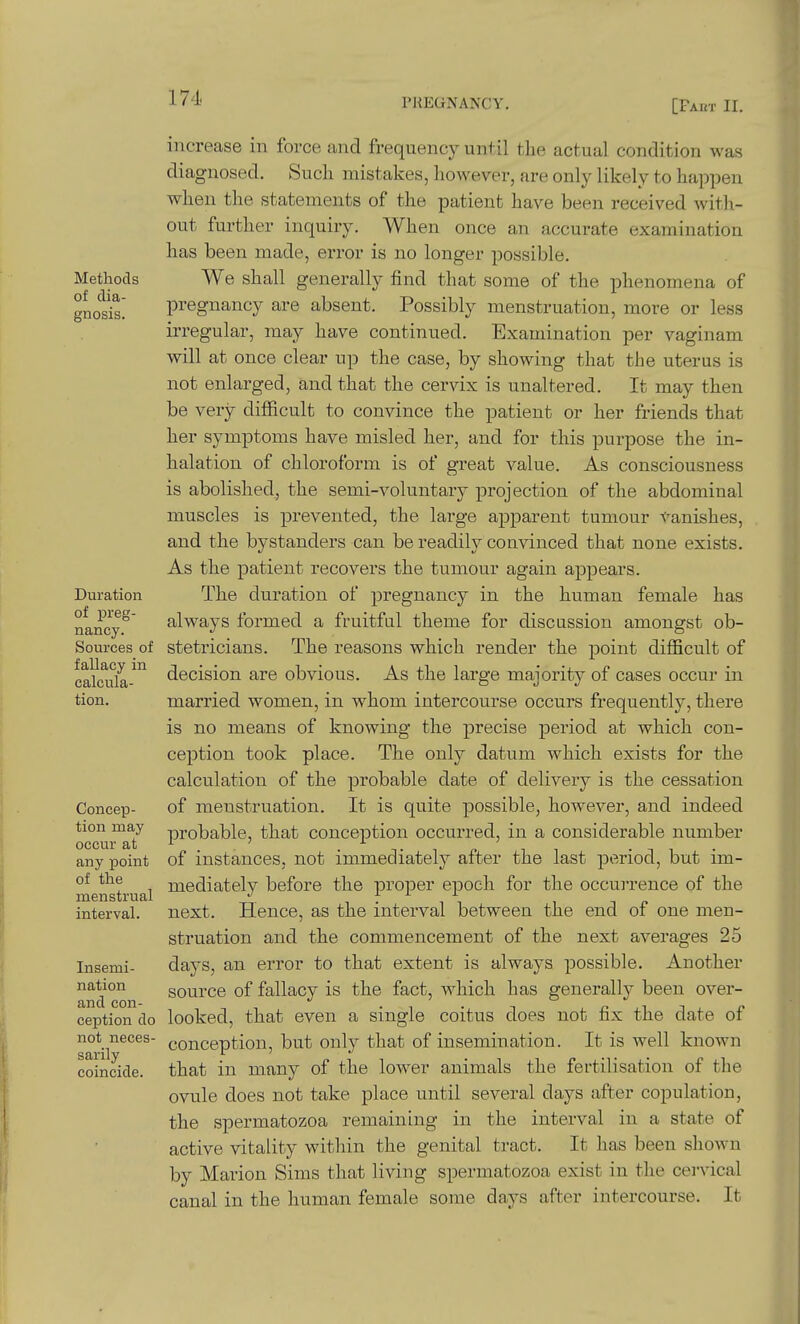 171. [Faut II. Methods of dia- gnosis. Duration of preg- nancy. Sources of fallacy in calcula- tion. Concep- tion may occur at any point of the menstrual interval. Insemi- nation and con- ception do not neces- sarily coincide. increase in force and frequency unl il the actual condition was diagnosed. Such mistakes, however, are only likely to happen when the statements of the patient have been received with- out further inquiry. When once an accurate examination has been made, error is no longer possible. We shall generally find that some of the phenomena of pregnancy are absent. Possibly menstruation, more or less irregular, may have continued. Examination per vaginam will at once clear up the case, by showing that the uterus is not enlarged, and that the cervix is unaltered. It may then be very difficult to convince the patient or her friends that her symptoms have misled her, and for this purpose the in- halation of chloroform is of great value. As consciousness is abolished, the semi-voluntary projection of the abdominal muscles is prevented, the large apparent tumour vanishes, and the bystanders can be readily convinced that none exists. As the patient recovers the tumour again appears. The duration of pregnancy in the human female has always formed a fruitful theme for discussion amongst ob- stetricians. The reasons which render the point difficult of decision are obvious. As the large majority of cases occur in married women, in whom intercourse occurs frequently, there is no means of knowing the precise period at which con- ception took place. The only datum which exists for the calculation of the probable date of delivery is the cessation of menstruation. It is quite possible, however, and indeed probable, that conception occurred, in a considerable number of instances, not immediately after the last period, but im- mediately before the proper epoch for the occurrence of the next. Hence, as the interval between the end of one men- struation and the commencement of the next averages 25 days, an error to that extent is always possible. Another source of fallacy is the fact, which has generally been over- looked, that even a single coitus does not fix the date of conception, but only that of insemination. It is well known that in many of the lower animals the fertilisation of the ovule does not take place until several days after copulation, the spermatozoa remaining in the interval in a state of active vitality within the genital tract. It has been shown by Marion Sims that living spermatozoa exist in the cei'vical canal in the human female some days after intercourse. It
