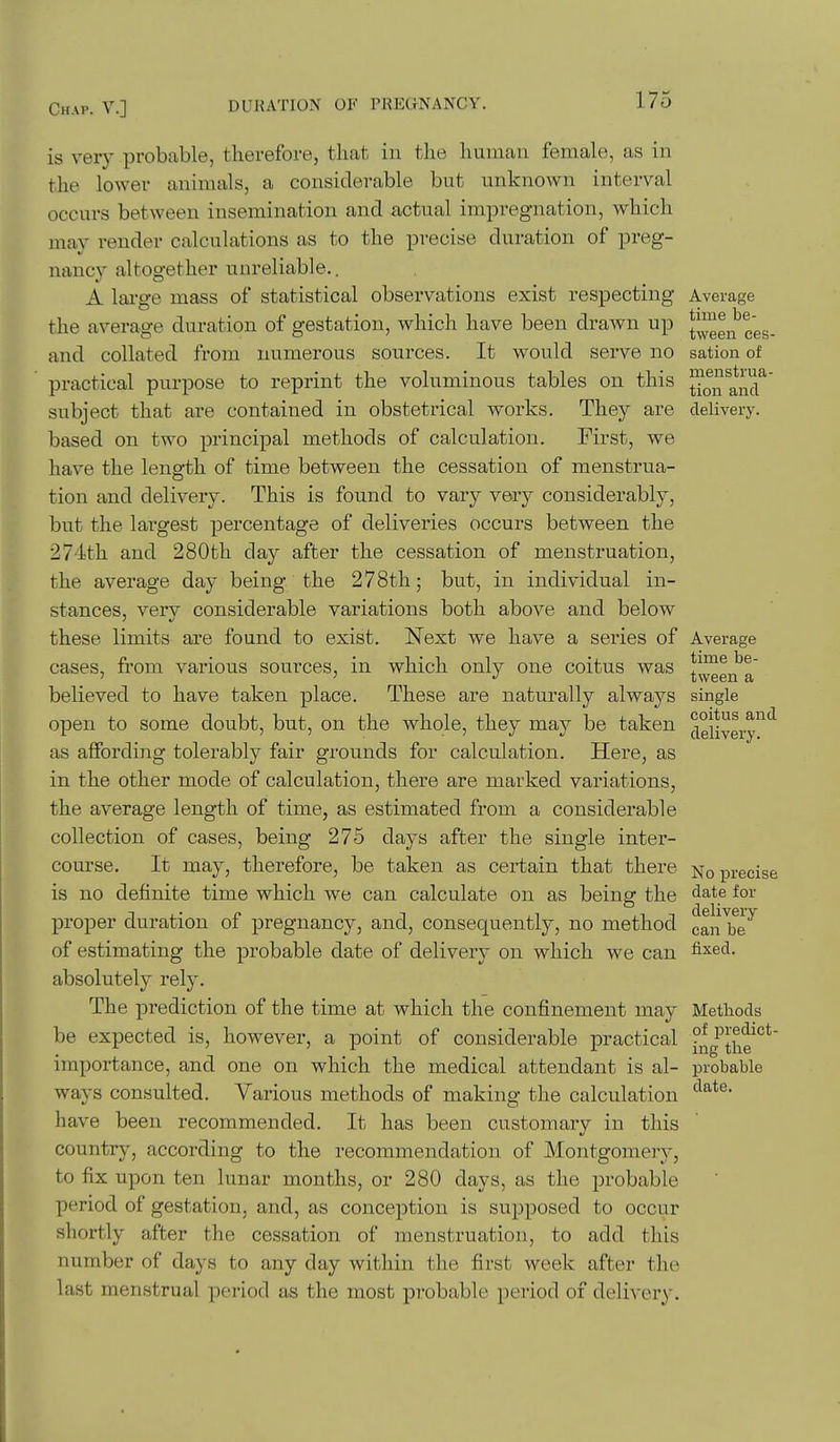 is very probable, therefore, that in the human female, as in the lower animals, a considerable but unknown interval occurs between insemination and actual impregnation, which mav render calculations as to the precise duration of preg- nancy altogether unreliable., A lai'ge mass of statistical observations exist respecting Average the average duration of gestation, which have been drawn up {^gg^ ^gg. and collated from numerous sources. It would serve no sation of practical purpose to reprint the voluminous tables on this ^^j ^nd^ subject that are contained in obstetrical works. They are delivery, based on two principal methods of calculation. First, we have the length of time between the cessation of menstrua- tion and delivery. This is found to vary very considerably, but the largest percentage of deliveries occurs between the 274th and 280th day after the cessation of menstruation, the average day being the 278th; but, in individual in- stances, very considerable variations both above and below these limits are found to exist. Next we have a series of Average cases, fi'om various sources, in which only one coitus was *^^gjj^a' believed to have taken place. These are naturally always single open to some doubt, but, on the whole, they may be taken ^giiygi-y^*^ as affording tolerably fair grounds for calculation. Here, as in the other mode of calculation, there are marked variations, the average length of time, as estimated from a considerable collection of cases, being 275 days after the single inter- course. It may, therefore, be taken as certain that there precise is no definite time which we can calculate on as being the ^ate for proper duration of pregnancy, and, consequently, no method canlbe'^ of estimating the probable date of delivery on which we can ^^^d. absolutely rely. The prediction of the time at which the confinement may Methods be expected is, however, a point of considerable practical ing'the^^* importance, and one on which the medical attendant is al- probable ways consulted. Various methods of making the calculation have been recommended. It has been customary in this country, according to the recommendation of Montgomery, to fix upon ten lunar months, or 280 days, as the probable period of gestation, and, as conception is supposed to occur shortly after the cessation of menstruation, to add this number of days to any day within the first week after the last menstrual period as the most probable period of delivery.