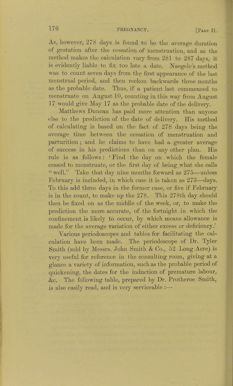As, however, 278 days is found to be the average duration of gestation after the cessation of menstruation, and as the method makes the calculation vary from 281 to 287 days, it is evidently liable to fix too late a date. Naegele's method was to count seven days from the first appearance of the last menstrual period, and then reckon backwards three months as the probable date. Thus, if a patient last commenced to menstruate on August 10, counting in this way from August 17 would give May 17 as the probable date of the delivery. Matthews Duncan has paid more attention than anyone else to the prediction of the date of delivery. His method of calculating is based on the fact of 278 days being the average time between the cessation of menstruation and parturition ; and he claims to have had a greater average of success in his predictions than on any other plan. His rule is as follows: ' Find the day on which the female ceased to menstruate, or the first day of being what she calls  well. Take that day nine months forward as 275—unless February is included, in which case it is taken as 273—days. To this add three days in the former case, or five if February is in the count, to make up the 278. This 278th day should then be fixed on as the middle of the week, or, to make the prediction the more accurate, of the fortnight in which the confinement is likely to occur, by which means allowance is made for the average variation of either excess or deficiency.' Various periodoscopes and tables for facilitating the cal- culation have been made. The periodoscope of Dr. Tyler Smith (sold by Messrs. John Smith & Co., 52 Long Acre) is very useful for reference in the consulting room, giving at a glance a variety of information, such as the probable period of quickening, the dates for the induction of premature labour, &c. The following table, prepared by Dr. Protheroe Smith, is also easily read, and is very serviceable :—