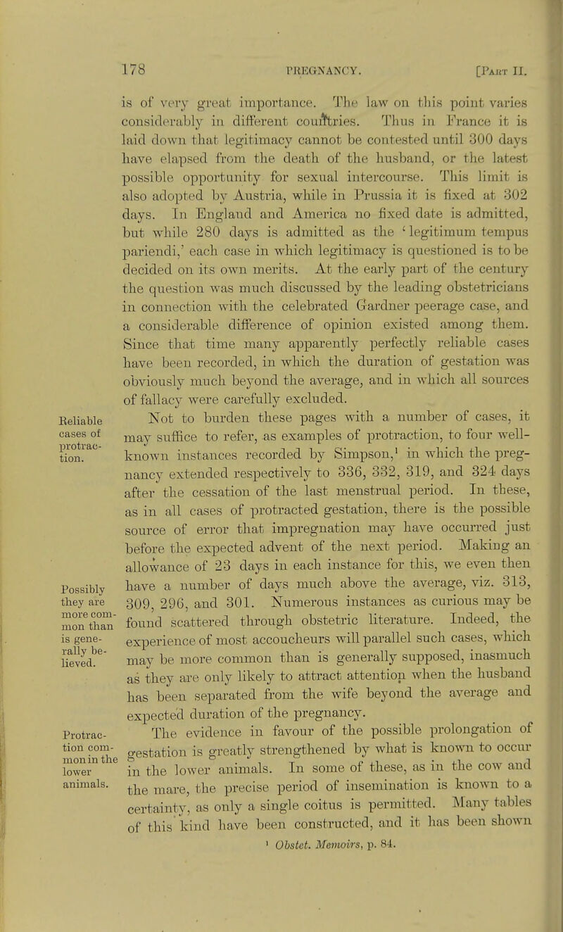 Reliable cases of protrac- tion. Possibly they are more com- mon than is gene- rally be- lieved. Protrac- tion com- mon in the lower animals. is of veiy groat importance. The law on tliis point varies considerably iu different cou^^ries. Thus in France it is laid down that legitimacy cannot be contested until 300 days have elapsed from the death of the husband, or the latest possible opportunity for sexu.al intercourse. This limit is also adopted by Austria, while in Prussia it is fixed at 302 days. In England and America no fixed date is admitted, but while 280 days is admitted as the ' legitimum tempus pariendi,' each case in which legitimacy is questioned is to be decided on its own merits. At the early ^Dart of the century the question was much discussed by the leading obstetricians in connection Avith the celebrated Gardner peerage case, and a considerable difference of opinion existed among them. Since that time many apparently perfectly reliable cases have been recorded, in which the duration of gestation was obviously much beyond the average, and in which all sources of fallacy were carefully excluded. Not to burden these pages with a number of cases, it may suffice to refer, as examples of protraction, to four well- known instances recorded by Simpson,' in which the preg- nancy extended respectively to 336, 332, 319, and 324 days after the cessation of the last menstrual period. In these, as in all cases of protracted gestation, there is the possible source of error that impregnation may have occurred just before the expected advent of the next period. Making an allowance of 23 days in each instance for this, we even then have a number of days much above the average, viz. 313, 309, 290, and 301. Numerous instances as curious may be found scattered through obstetric literature. Indeed, the experience of most accoucheurs will parallel such cases, which may be more common than is generally supposed, inasmuch as they are only likely to attract attention when the husband has been separated from the wife beyond the average and expected duration of the pregnancy. The evidence in favour of the possible prolongation of gestation is greatly strengthened by what is known to occur in the lower animals. In some of these, as in the cow and the mare, the precise period of insemination is known to a certainty, as only a single coitus is permitted. Many tables of this kind have been constructed, and it has been shown ' Obstet. Memoirs, p. 84.