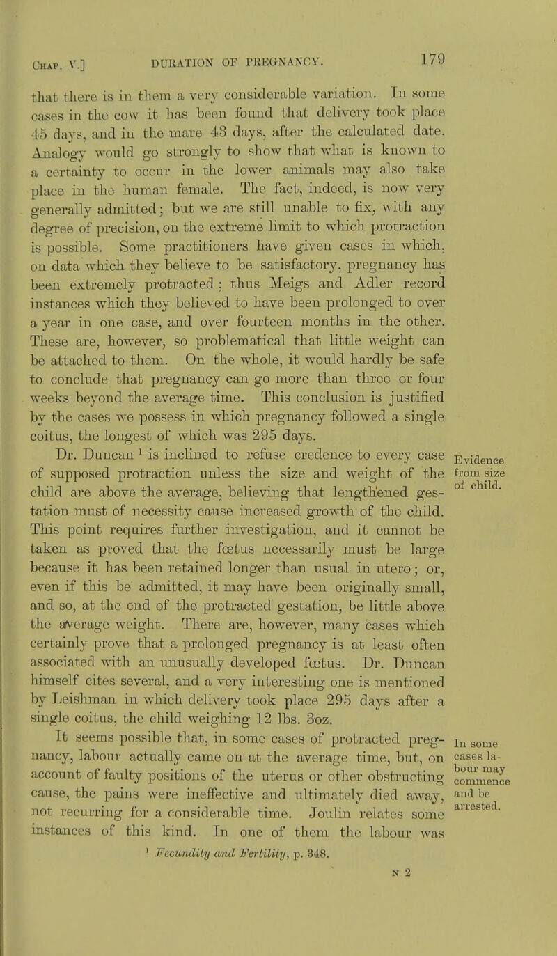 that there is in them a very considerable variation. In some cases in the cow it has been found that delivery took place 45 days, and in the mare 43 days, after the calculated date. Analogy would go strongly to show that what is known to a certainty to occur in the lower animals may also take place in the human female. The fact, indeed, is now very generally admitted; but we are still unable to fix, with any degree of precision, on the extreme limit to which protraction is possible. Some practitioners have given cases in which, on data which they believe to be satisfactory, pregnancy has been extremely protracted; thus Meigs and Adler record instances which they believed to have been prolonged to over a year in one case, and over fourteen months in the other. These are, however, so problematical that little weight can be attached to them. On the whole, it would hardly be safe to conclude that pregnancy can go more than three or four weeks beyond the average time. This conclusion is justified by the cases we possess in which pregnancy followed a single coitus, the longest of Avhich was 295 days. Dr. Duncan ' is inclined to refuse credence to every case Evidence of supposed protraction unless the size and Aveight of the fi'om size child are above the average, believing that lengthened ges- °^ child, tation must of necessity cause increased growth of the child. This point requires further investigation, and it cannot be taken as proved that the foetus necessarily must be large because it has been retained longer than usual in utero; or, even if this be admitted, it may have been originally small, and so, at the end of the protracted gestation, be little above the average weight. There are, however, many cases which certainly prove that a prolonged pregnancy is at least often associated with an unusually developed foetus. Dr. Duncan himself cites several, and a very interesting one is mentioned by Leishman in which delivery took place 295 days after a single coitus, the child weighing 12 lbs. 3oz. It seems possible that, in some cases of protracted preg- gome nancy, labour actually came on at the average time, but, on cases la- account of faulty positions of the uterus or other obstructing commenL cause, the pains were ineffective and ultimately died away, ai'^'l be not recurring for a considerable time. Joulin relates some instances of this kind. In one of them the labour was ' Fecundity and Fertility, p. 348. N 2