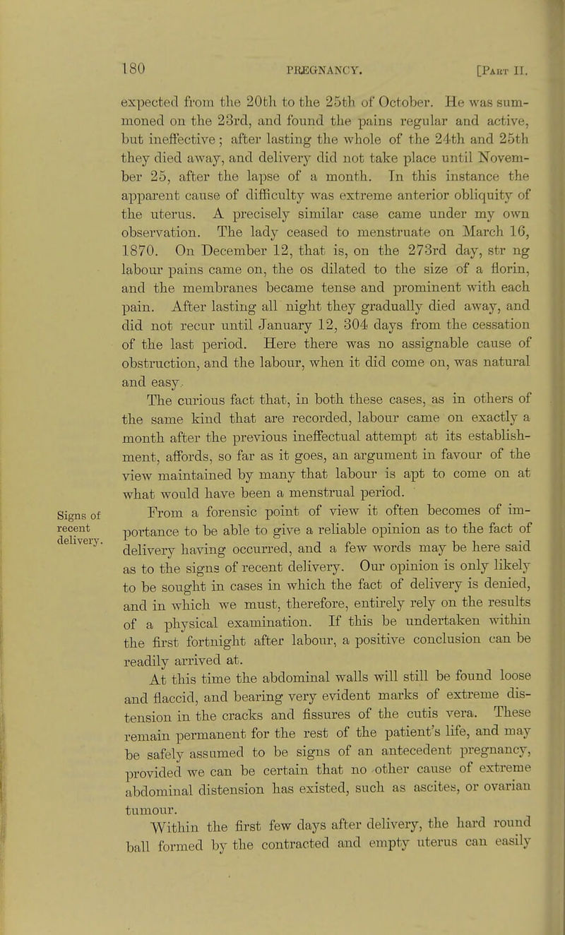 expected from the 20th to the 25th of October. He was sum- moned on the 23rd, and found the pains regular and active, but ineffective ; after lasting the whole of the 24th and 25th they died away, and delivery did not take place until Novem- ber 25, after the lapse of a month. In this instance the apparent cause of difficulty was extreme anterior obliquity of the uterus. A precisely similar case came under my own observation. The lady ceased to menstruate on March 16, 1870. On December 12, that is, on the 273rd day, str ng labour pains came on, the os dilated to the size of a florin, and the membranes became tense and prominent with each pain. After lasting all night they gradually died away, and did not recur until January 12, 304 days from the cessation of the last period. Here there was no assignable cause of obstruction, and the labour, when it did come on, was natural and easy . The curious fact that, in both these cases, as in others of the same kind that are recorded, labour came on exactly a month after the previous ineffectual attempt at its establish- ment, affords, so far as it goes, an argument in favour of the vieAV maintained by many that labour is apt to come on at what would have been a menstrual period. Signs of From a forensic point of view it often becomes of im- recent portance to be able to give a reliable opinion as to the fact of cTehveij^ ^gjiyery having occurred, and a few words may be here said as to the signs of recent delivery. Our opinion is only likely to be sought in cases in which the fact of delivery is denied, and in which we must, therefore, entirely rely on the results of a physical examination. If this be undertaken within the first fortnight after labour, a positive conclusion can be readily arrived at. At this time the abdominal walls will still be found loose and flaccid, and bearing very evident marks of extreme dis- tension in the cracks and fissures of the cutis vera. These remain permanent for the rest of the patient's life, and may be safely assumed to be signs of an antecedent pregnancy, provided we can be certain that no -other cause of extreme abdominal distension has existed, such as ascites, or ovarian tumour. Within the first few days after delivery, the hard round ball formed by the contracted and empty uterus can easily
