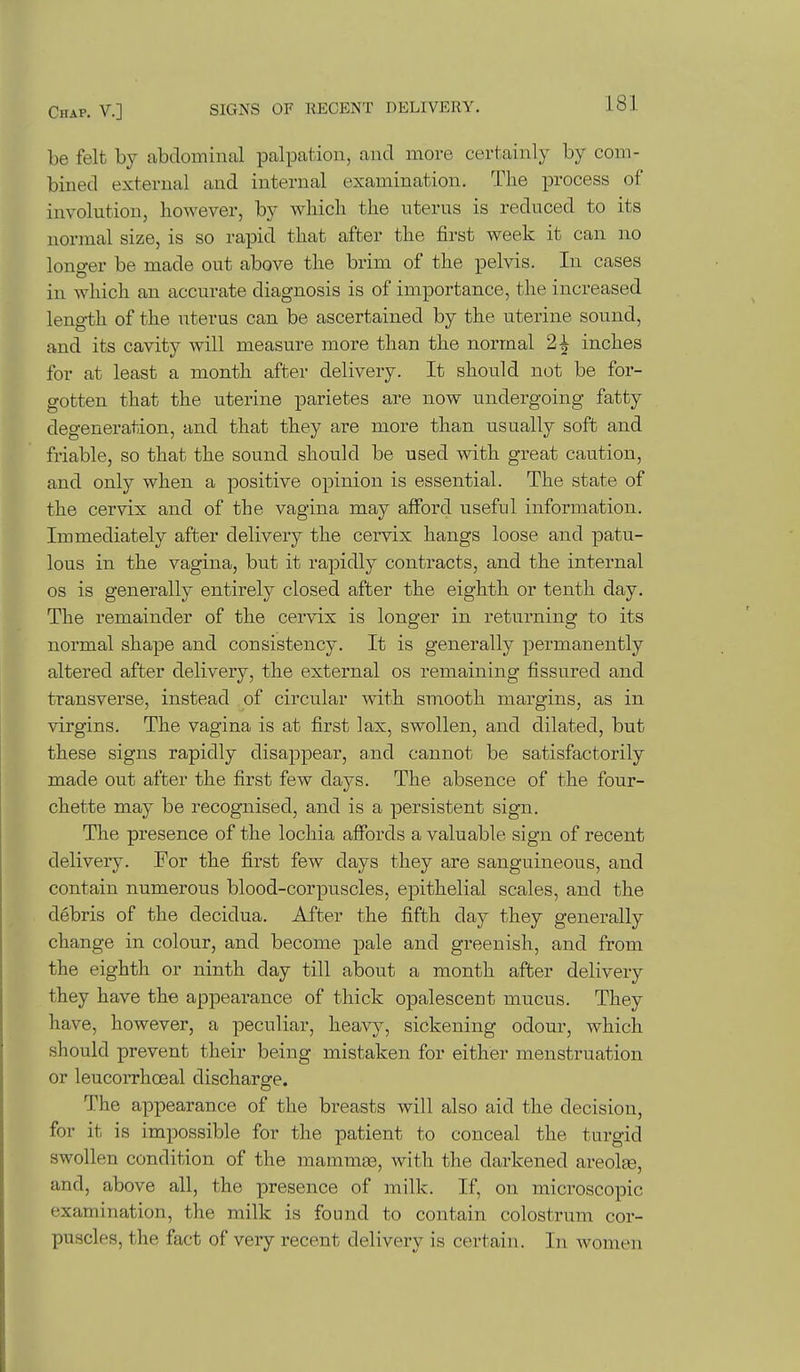 be felt by abdominal palpation, and move certainly by com- bined external and internal examination. The process of involution, however, by which the uterus is reduced to its normal size, is so rapid that after the first week it can no longer be made out above the brim of the pelvis. In cases in which an accurate diagnosis is of importance, the increased length of the uterus can be ascertained by the uterine sound, and its cavity will measure more than the normal 2^ inches for at least a month after delivery. It should not be for- gotten that the uterine parietes are now undergoing fatty degeneration, and that they are more than usually soft and friable, so that the sound should be used with great caution, and only when a positive opinion is essential. The state of the cervix and of the vagina may afford useful information. Immediately after delivery the cervix hangs loose and patu- lous in the vagina, but it rapidly contracts, and the internal OS is generally entirely closed after the eighth or tenth day. The remainder of the cervix is longer in returning to its normal shape and consistency. It is generally permanently altered after delivery, the external os remaining fissured and transverse, instead of circular with smooth margins, as in virgins. The vagina is at first lax, swollen, and dilated, but these signs rapidly disappear, and cannot be satisfactorily made out after the first few days. The absence of the four- chette may be recognised, and is a persistent sign. The presence of the lochia affords a valuable sign of recent delivery. For the first few days they are sanguineous, and contain numerous blood-corpuscles, epithelial scales, and the debris of the decidua. After the fifth day they generally change in colour, and become pale and greenish, and from the eighth or ninth day till about a month after delivery they have the appearance of thick opalescent mucus. They have, however, a peculiar, heavy, sickening odour, which should prevent their being mistaken for either menstruation or leucorrhceal discharge. The appearance of the breasts will also aid the decision, for it is impossible for the patient to conceal the turgid swollen condition of the mammae, with the darkened areolse, and, above all, the presence of milk. If, on microscopic examination, the milk is found to contain colostrum cor- puscles, the fact of very recent delivery is certain. In women
