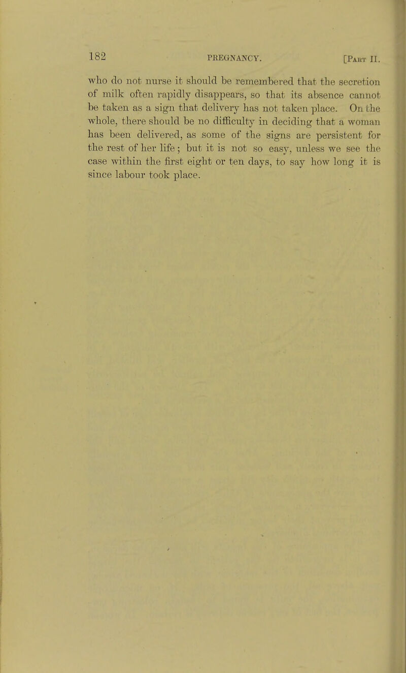 who do not nurse it should be remembered that the secretion of milk often rapidly disappears, so that its absence cannot be taken as a sign that delivery has not taken place. On the whole, there should be no difficulty in deciding that a woman has been delivered, as some of the signs are persistent for the rest of her life; but it is not so easy, unless we see the case within the first eight or ten days, to say how long it is since labour took place.