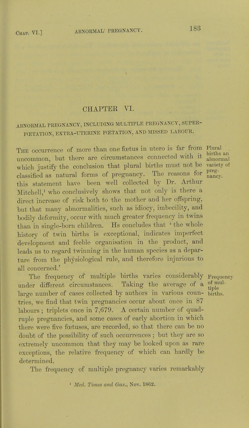 CHAPTER VI. ABNORMAL PREGNANCY, INCLUDING MULTIPLE PREGNANCY, SUPER- FCETATION, EXTRA-UTERINE FCETATION, AND MISSED LABOUR. The occurrence of more than one foetus in ntero is far from Plural uncommon, but there are circumstances connected with it abnormal which justify the conclusion that plural births must not be variety of classified as natural forms of pregnancy. The reasons for ^^^^^^ this statement have been well collected by Dr. Arthur Mitchell,^ who conclusively shows that not only is there a direct increase of risk both to the mother and her offspring, but that many abnormalities, such as idiocy, imbecility, and bodily deformity, occur with much greater frequency in twins than in single-born children. Hs concludes that ' the whole history of twin births is exceptional, indicates imperfect development and feeble organisation in the product, and leads us to regard twinning in the human species as a depar- ture from the physiological rule, and therefore injurious to all concerned.' The frequency of multiple births varies considerably Frequency under different circumstances. Taking the average of a large number of cases collected by authors in various coun- births, tries, we find, that twin pregnancies occur about once in 87 labours ; triplets once in 7,679. A certain number of quad- ruple pregnancies, and some cases of early abortion in which there were five foetuses, are recorded, so that there can be no doubt of the possibility of such occurrences ; but they are so extremely uncommon that they may be looked upon as rare exceptions, the relative frequency of which can hardly be determined. The frequency of multiple pregnancy varies remarkably ' Med. Times and Gaz., Nov. 1862.