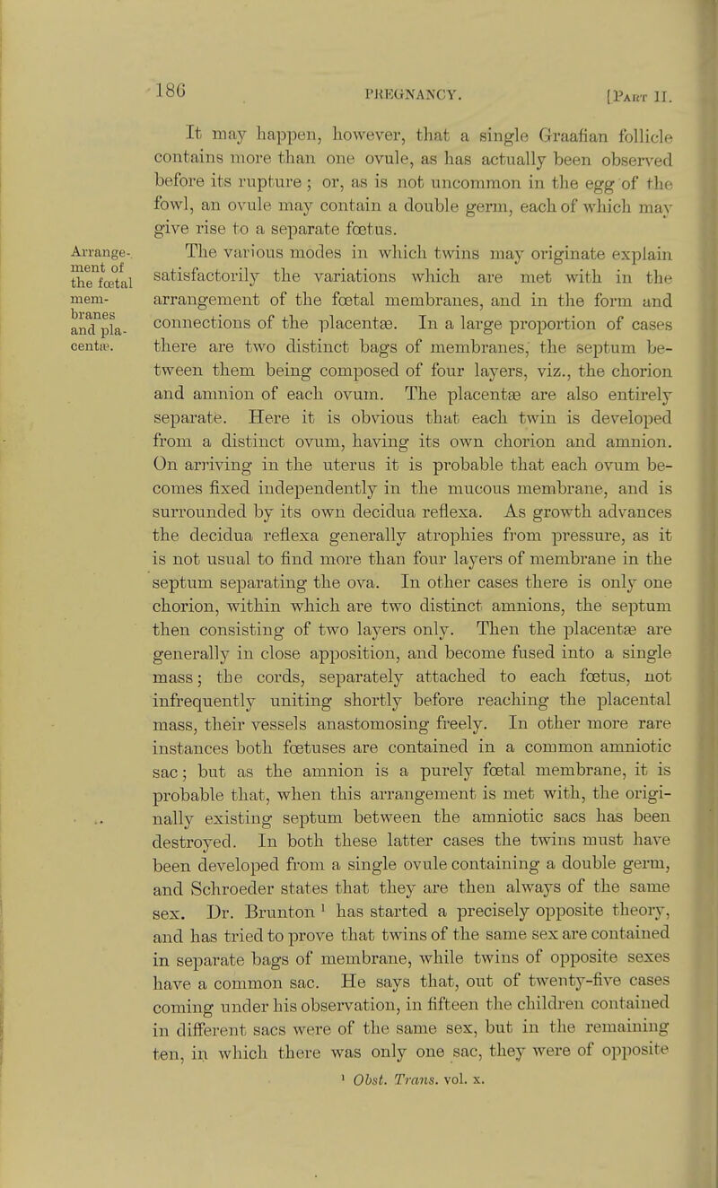 18G Arrange- ment of the foetal mem- branes and pla- centiv. It may happen, however, that a single Graafian follicle contains more than one ovule, as has actually been observed before its rupture ; or, as is not uncommon in the egg of the fowl, an ovule may contain a double germ, each of which may give rise to a separate foetus. The various modes in which twins may originate explain satisfactorily the variations which are met with in the arrangement of the foetal membranes, and in the form and connections of the placentee. In a large proportion of cases there are two distinct bags of membranes, the septum be- tween tbem being composed of four layers, viz., the chorion and amnion of each ovum. The placentse are also entirely separate. Here it is obvious that each twin is developed from a distinct ovum, having its own chorion and amnion. On arriving in the uterus it is probable that each ovum be- comes fixed independently in the mucous membrane, and is surrounded by its own decidua reflexa. As growth advances the decidua reflexa generally atrophies from pressure, as it is not usual to find more than four layers of membrane in the septum separating the ova. In other cases there is only one chorion, within which are two distinct amnions, the septum then consisting of two layers only. Then the placentse are generally in close apposition, and become fused into a single mass; the cords, separately attached to each foetus, not infrequently uniting shortly before reaching the placental mass, their vessels anastomosing freely. In other more rare instances both foetuses are contained in a common amniotic sac; but as the amnion is a purely foetal membrane, it is probable that, when this arrangement is met with, the origi- nally existing septum between the amniotic sacs has been destroyed. In both these latter cases the twins must have been developed from a single ovule containing a double germ, and Schroeder states that they are then always of the same sex. Dr. Brunton ^ has started a precisely opposite theory, and has tried to prove that twins of the same sex are contained in separate bags of membrane, while twins of opposite sexes have a common sac. He says that, out of twenty-five cases coming under his observation, in fifteen the children contained in different sacs w€;re of the same sex, but in the remaining ten, in which there was only one sac, they were of opposite ' Ohst. Trans, vol. x.