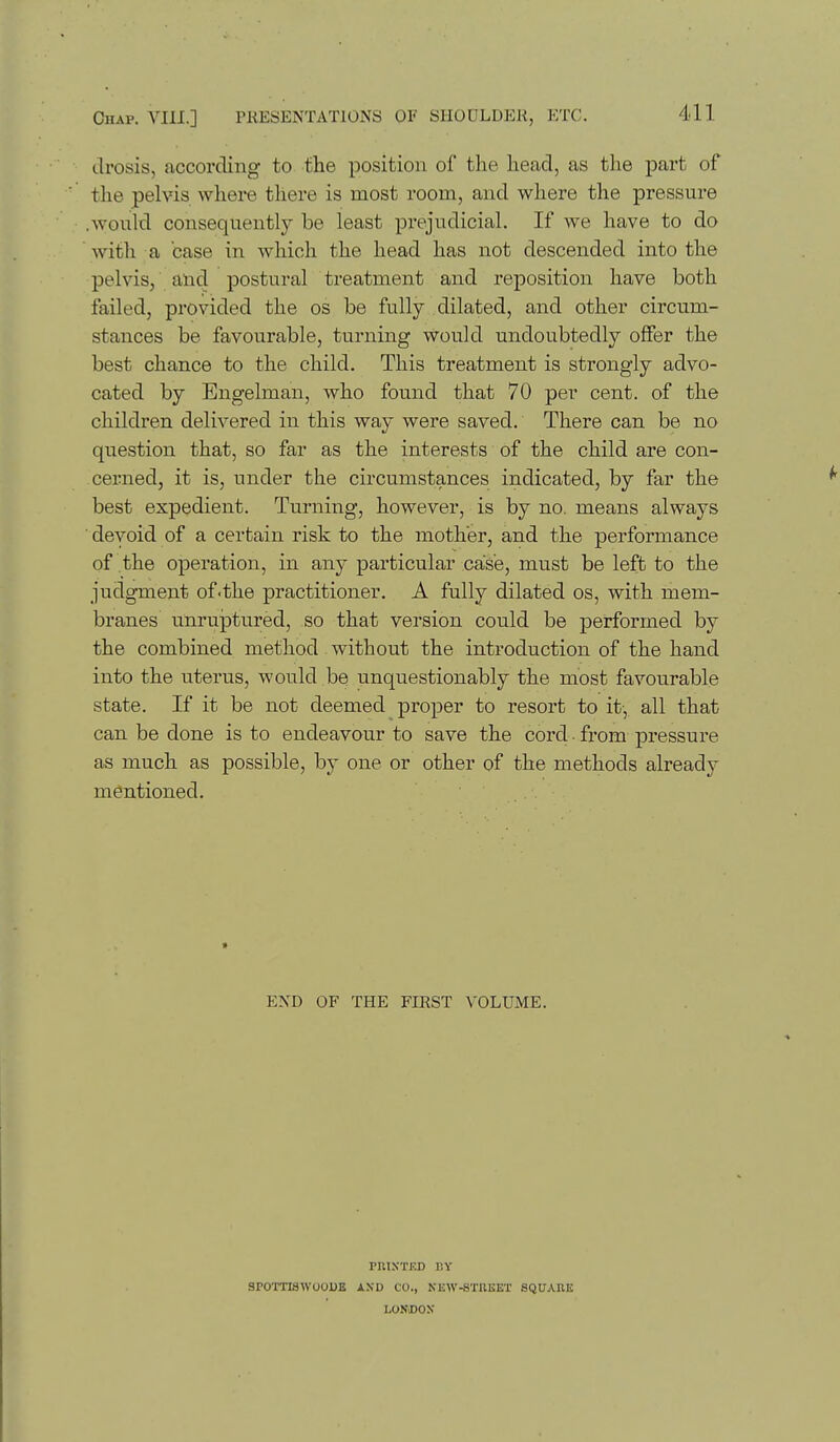drosis, according to the position of the head, as the part of the pelvis where there is most room, and where the pressure .would consequently be least prejudicial. If we have to do with a case in which the head has not descended into the pelvis, and postural treatment and reposition have both failed, provided the os be fully dilated, and other circum- stances be favourable, turning Would undoubtedly offer the best chance to the child. This treatment is strongly advo- cated by Engelman, who found that 70 per cent, of the children delivered in this way were saved. There can be no question that, so far as the interests of the child are con- cerned, it is, under the circumstances indicated, by far the best expedient. Turning, however, is by no. means always ■ devoid of a certain risk to the mother, and the performance of the operation, in any particular case, must be left to the judgment of.the practitioner. A fully dilated os, with mem- branes unrujatured, so that version could be performed by the combined method without the introduction of the hand into the uterus, would be unquestionably the most favourable state. If it be not deemed proper to resort to it-, all that can be done is to endeavour to save the cord • from pressure as much as possible, by one or other of the methods already mentioned. > END OF THE FIRST VOLUiME. rniXTED r.Y SPOTTISWOODE AXD CO., NlSW-STIlliET SQUARE LONDON