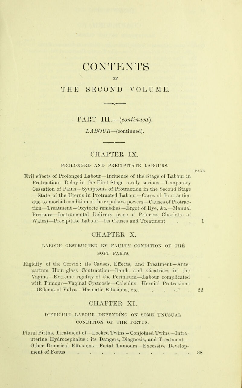 CONTENTS THE S P] C 0 N D V 0 L U M E. PART llL~(co7itiniied). LABOUR—(continued). CHAPTER IX. PROLONGED AND PRECIPITATE LABOURS. I'AGE Evil effects of Prolonged Labour—Influence of the Stage of Labour in Protraction—Delay in the First Stage rarely serious—Temporary Cessation of Pains—Symptoms of Protraction in the Second Stage —State of the Uterus in Protracted Labour —Cases of Protraction due to morbid condition of the expulsive powers—Causes of Protrac- tion—Treatment —Oxytocic remedies—Ergot of Eye, &c.—Manual Pressure^—Instrumental Delivery (case of Princess Charlotte of Wales)—Precipitate Labour—Its Causes and Treatment . . 1 CHAPTER X. LABOUR OBSTRUCTED BY FAULTY CONDITION OF THE SOFT PARTS. Eigidity of the Cervix : its Causes, Effects, and Treatment—Ante- partum Hour-glass Contraction—Bands and Cicatrices in the Vagina —Extreme rigidity of the Perinjeum—Labour complicated with Tumour—Vaginal Cystocele—Calculus—Hernial Protrusions —CEdema of Vulva—Hematic Effusions, etc. . . •. . 22 CHAPTER XL DIFFICULT LABOUR DEPENDING ON SOME UNUSUAL CONDITION OF THE FOETUS. Plural Births, Treatment of—Locked Twins — Conjoined Twins —Intra- uterine Hydrocephalus : its Dangers, Diagnosis, and Treatment- Other Dropsical Effusions—Foetal Tumours—Excessive Develop- ment of Foetus 38