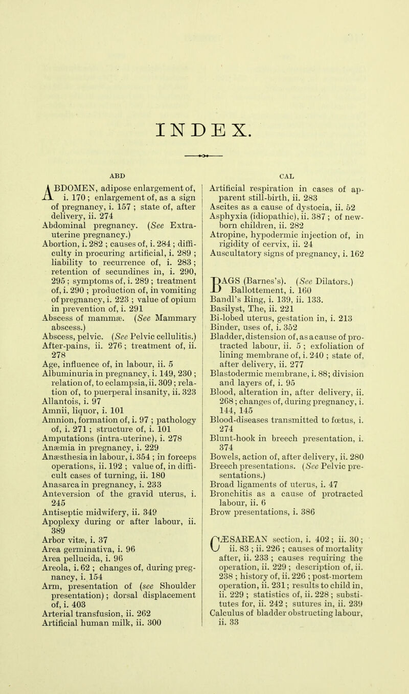 INDEX. ABD ABDOMEN, adipose enlargement of, i. 170 ; enlargement of, as a sign of pregnancy, i. 157 ; state of, after delivery, ii, 274 Abdominal pregnancy. (See Extra- uterine pregnancy.) Abortion, i. 282 ; causes of, i. 284 ; diffi- culty in procuring artificial, i. 289 ; liability to recurrence of, i. 283; retention of secundines in, i. 290, 295 ; symptoms of, i. 289 ; treatment of, i. 290 ; production of, in vomiting of pregnancy, i. 223 ; value of opium in prevention of, i. 291 Abscess of mammae. {See Mammary abscess.) Abscess, pelvic. {See Pelvic cellulitis.) After-pains, ii. 276; treatment of, ii. 278 Age, influence of, in labour, ii. 5 Albuminuria in pregnancy, i. 149, 230 ; relation of, to eclampsia, ii. 309; rela- tion of, to puerperal insanity, ii. 323 Allantois, i. 97 Amnii, liquor, i. 101 Amnion, formation of, i. 97 ; pathology of, i. 271; structure of, i. 101 Amputations (intra-uterine), i. 278 Anaemia in pregnancy, i. 229 Anaesthesia in labour, i. 354 ; in forceps operations, ii. 192 ; value of, in diffi- cult cases of turning, ii. 180 Anasarca in pregnancy, i. 233 Anteversion of the gravid uterus, i. 245 Antiseptic midwifery, ii. 349 Apoplexy during or after labour, ii. 389 Arbor vitfe, i. 37 Area germinativa, i. 96 Area pellucida, i. 96 Areola, i. 62 ; changes of, during preg- nancy, i. 154 Arm, presentation of {see Shoulder presentation); dorsal displacement of, i. 403 Arterial transfusion, ii. 262 Artificial human milk, ii. 300 CAL Artificial respiration in cases of ap- parent still-birth, ii. 283 Ascites as a cause of dystocia, ii. 52 Asphyxia (idiopathic), ii. 387 ; of new- born children, ii. 282 Atropine, hypodermic injection of, in rigidity of cervix, ii. 24 Auscultatory signs of pregnancy, i. 162 BAGS (Barnes's). {See Dilators.) Ballottement, i. 160 Bandl's Eing, i. 139, ii. 133, Basilyst, The, ii, 221 Bi-lobed uterus, gestation in, i. 213 Binder, uses of, i. 352 Bladder, distension of, as a cause of pro- tracted labour, ii, 5 ; exfoliation of lining membrane of, i. 240 ; state of, after delivery, ii, 277 Blastodermic membrane, i. 88; division and layers of, i. 95 Blood, alteration in, after delivery, ii. 268; changes of, during pregnancy, i. 144, 145 Blood-diseases transmitted to foetus, i. 274 Blunt-hook in breech presentation, i. 374 Bowels, action of, after delivery, ii. 280 Breech presentations. {See Pelvic pre- sentations.) Broad ligaments of uterus, i. 47 Bronchitis as a cause of protracted labour, ii. 6 Brow j)resentations, i. 386 SAKE AN section, i. 402; ii. 30; ii. 83 ; ii. 226 ; causes of mortality after, ii. 233 ; causes requiring the operation, ii. 229 ; description of, ii. 238 ; history of, ii. 226 ; post-mortem operation, ii. 231; results to child in, ii, 229 ; statistics of, ii. 228 ; substi- tutes for, ii. 242 ; sutures in, ii. 239 Calculus of bladder obstructing labour, ii, 33