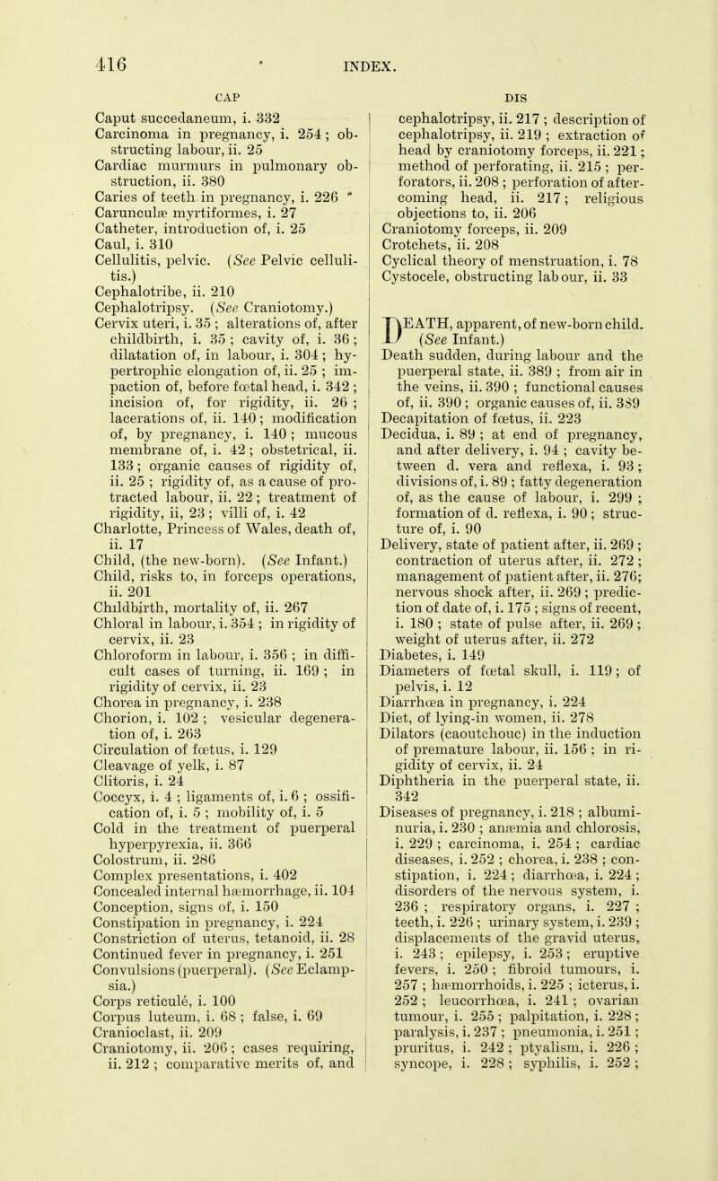 CAP Caput succeclaneum, i. 332 Carcinoma in pregnancy, i. 254 ; ob- structing labour, ii. 25 Cardiac murmurs in pulmonary ob- struction, ii. 380 Caries of teeth in pregnancy, i. 226 Carunculje myrtiformes, i, 27 Catheter, introduction of, i. 25 Caul, i. 310 Cellulitis, pelvic. (See Pelvic celluli- tis.) Cephalotribe, ii. 210 Cephalotripsy. (See Craniotomy.) Cervix uteri, i, 35 ; alterations of, after childbirth, i. 35 ; cavity of, i. 36 ; dilatation of, in labour, i. 304 ; hy- pertrophic elongation of, ii. 25 ; im- paction of, before fcetal head, i. 342 ; incision of, for rigidity, ii. 26 ; lacerations of, ii. 140; modification of, by pregnancy, i. 140 ; mucous membrane of, i. 42 ; obstetrical, ii. 133; organic causes of rigidity of, ii. 25 ; rigidity of, as a cause of pro- tracted labour, ii. 22 ; treatment of rigidity, ii, 23 ; villi of, i. 42 Charlotte, Princess of Wales, death of, ii. 17 Child, (the new-born). {See Infant.) Child, risks to, in forceps operations, ii. 201 Childbirth, mortality of, ii. 267 Chloral in labour, i. 354 ; in rigidity of cervix, ii. 23 Chloroform in labour, i. 356 ; in diffi- cult cases of turning, ii. 169 ; in rigidity of cervix, ii. 23 Chorea in pregnancy, i. 238 Chorion, i. 102 ; vesicular degenera- tion of, i. 263 Circulation of foetus, i. 129 Cleavage of yelk, i. 87 Clitoris, i. 24 Coccyx, i. 4 ; ligaments of, i. 6 ; ossifi- cation of, i. 5 ; mobility of, i. 5 Cold in the treatment of puerperal hyperpyrexia, ii, 366 Colostrum, ii. 286 Complex presentations, i. 402 Concealed internal haemorrhage, ii. 104 Conception, signs of, i, 150 Constipation in pregnancy, i. 224 Constriction of uterus, tetanoid, ii. 28 Continued fever in pregnancy, i. 251 Convulsions (puerperal). (See Eclamp- sia.) Corps reticule, i. 100 Corpus luteum, i. 68 ; false, i. 69 Cranioclast, ii. 209 Craniotomy, ii. 206 ; cases requiring, ii. 212 ; comparative merits of, and DIS I cephalotripsy, ii. 217 ; description of cephalotripsy, ii. 219 ; extraction o^ i head by craniotomy forceps, ii. 221; I method of perforating, ii. 215 ; per- forators, ii. 208 ; perforation of after- coming head, ii. 217; religious objections to, ii. 206 Craniotomy forceps, ii. 209 Crotchets, ii. 208 I Cyclical theory of menstruation, i. 78 ! Cystocele, obstructing lab our, ii. 33 DEATH, apparent, of new-born child. {See Infant.) Death sudden, during labour and the puerperal state, ii. 389 ; from air in the veins, ii. 390 ; functional causes of, ii. 390 ; organic causes of, ii. 3S9 Decapitation of fcetus, ii. 223 Decidua, i. 89 ; at end of pregnancy, and after delivery, i. 94 ; cavity be- tween d. vera and refiexa, i. 93 ; divisions of, i, 89 ; fatty degeneration of, as the cause of labour, i. 299 ; formation of d. rellexa, i. 90 ; struc- ture of, i. 90 Delivery, state of patient after, ii. 269 ; contraction of uterus after, ii. 272 ; management of patient after, ii. 276; nervous shock after, ii, 269 ; predic- tion of date of, i. 175 ; signs of recent, i, 180 ; state of pulse after, ii. 269 ; weight of uterus after, ii. 272 Diabetes, i. 149 Diameters of foetal skull, i. 119; of pelvis, i. 12 Diarrhoea in pregnancy, i. 224 Diet, of lying-in women, ii, 278 Dilators (caoutchouc) in the induction of premature labour, ii. 156 ; in ri- gidity of cervix, ii, 24 Diphtheria in the puerperal state, ii. 342 Diseases of pregnancy, i. 218 ; albumi- nuria, i. 230 ; ana?mia and chlorosis, i. 229 ; carcinoma, i. 254 ; cardiac diseases, i. 252 ; chorea, i. 238 ; con- stipation, i. 224 ; diarrhoea, i. 224 ; disorders of the nervous system, i. 236 ; respiratory organs, i. 227 ; teeth, i. 226 ; urinary system, i. 239 ; displacements of the gravid uterus,, i. 243; epilepsy, i, 253; eruptive fevers, i. 250 ; fibroid tumours, i. 257 ; h;emorrhoids, i. 225 ; icterus, i. 252 ; leucorrhoea, i. 241 ; ovarian tumour, i. 255 ; palpitation, i. 228 ; paralysis, i. 237 ; pneumonia, i. 251; pruritus, i, 242 ; ptyalism, i. 226 ; syncope, i. 228; syphilis, i. 252 ;