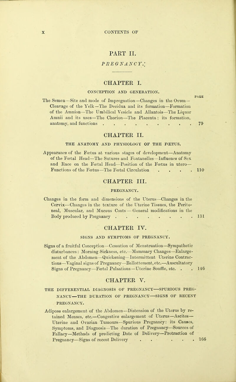 PART II. P BEG NANCY.] CHAPTER I. CONCEPTION AND GENERATION. PAGE The Semen—Site and mode of Impregnation—Changes in the Ovum- Cleavage of the Yelk—The Decidua and its formation—Formation of the Amnion—The Umbilical Vesicle and Allantois—The Liquor Amnii and its uses—The Chorion—The Placenta : its formation, anatomy, and functions 79' CHAPTER II. THE ANATOMY AND PHYSIOLOGY OF THE FCETUS. Appearance of the Fcetus at various stages of development—Anatomy of the Foetal Head—The Sutures and Fontanelles—Influence of Sex and Eace on the Foetal Head—Position of the Foetus in utero— Functions of the Foetus—The Foetal Circulation . . . .110' CHAPTER III. PREGNANCY. Changes in the form and dimensions of the Uterus—Changes in the Cervix—Changes in the texture of the Uterine Tissues, the Perito- neal, Muscular, and Mucous Coats — General modifications in the Body produced by Pregnancy . . . . . . . .131 CHAPTER IY. SIGNS AND SYMPTOMS OF PREGNANCY. Signs of a fruitful Conception—Cessation of Menstruation—Sympathetic disturbances : Morning Sickness, etc.—Mammary Changes—Enlarge- ment of the Abdomen—Quickening—Intermittent Uterine Contrac- tions—Vaginal signs of Pregnancy—Ballottement, etc.—Auscultatory Signs of Pregnancy—Fcetal Pulsations—Uterine Souffle, etc. . . lift CHAPTER Y. THE DIFFERENTIAL DIAGNOSIS OF PREGNANCY SPURIOUS PREG- NANCY—THE DURATION OF PREGNANCY SIGNS OF RECENT PREGNANCY. Adipose enlargement of the Abdomen—Distension of the Uterus by re- tained Menses, etc.—Congestive enlargement of Uterus—Ascites— Uterine and Ovarian Tumours—Spurious Pregnancy: its Causes, Symptoms, and Diagnosis—The duration of Pregnancy—Sources of Fallacy—Methods of predicting Date of Delivery—Protraction of Pregnancy—Signs of recent Delivery . . ... 166