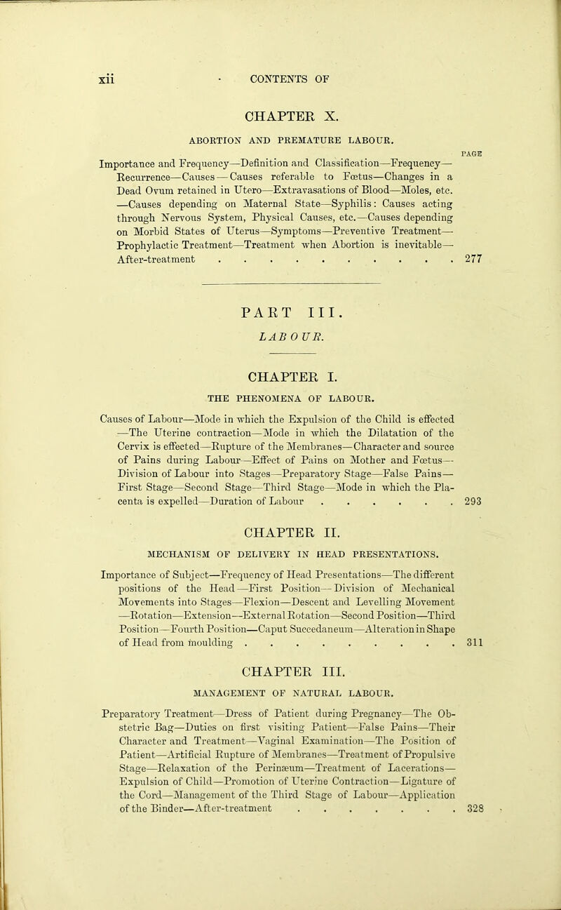 CHAPTER X. ABORTION AND PREMATURE LABOUR. PAGE Importance and Frequency—Definition and Classification—Frequency— Recurrence—Causes — Causes referable to Foetus—Changes in a Dead Ovum retained in Utero—Extravasations of Blood—Moles, etc. —Causes depending on Maternal State—Syphilis: Causes acting through Nervous System, Physical Causes, etc.—Causes depending on Morbid States of Uterus—Symptoms—Preventive Treatment—- Prophylactic Treatment—Treatment when Abortion is inevitable—• After-treatment 277 PART III. LAB 0 UR. CHAPTER I. THE PHENOMENA OF LABOUR. Causes of Labour—Mode in which the Expulsion of the Child is effected —The Uterine contraction—Mode in which the Dilatation of the Cervix is effected—Rupture of the Membranes—Character and source of Pains during Labour—Effect of Pains on Mother and Foetus— Division of Labour into Stages—Preparatory Stage—False Pains—■ First Stage—Second Stage—Third Stage—Mode in which the Pla- centa is expelled—Duration of Labour 293 CHAPTER II. MECHANISM OF DELIVERY IN HEAD PRESENTATIONS. Importance of Subject—Frequency of Head Presentations—The different positions of the Head—First Position—Division of Mechanical Movements into Stages—Flexion—Descent and Levelling Movement —Rotation—Extension—External Rotation—Second Position—Third Position—Fourth Position—Caput Succedaneum—AlterationinShape of Head from moulding . . . . . . . . .311 CHAPTER III. MANAGEMENT OF NATURAL LABOUR. Preparatory Treatment—Dress of Patient during Pregnancy—The Ob- stetric Bag—Duties on first visiting Patient—False Pains—Their Character and Treatment—Vaginal Examination—The Position of Patient—Artificial Rupture of Membranes—Treatment of Propulsive Stage—Relaxation of the Perinaeum—Treatment of Lacerations— Expulsion of Child—Promotion of Uterine Contraction—Ligature of the Cord—Management of the Third Stage of Labour—Application of the Binder—After-treatment ....... 328