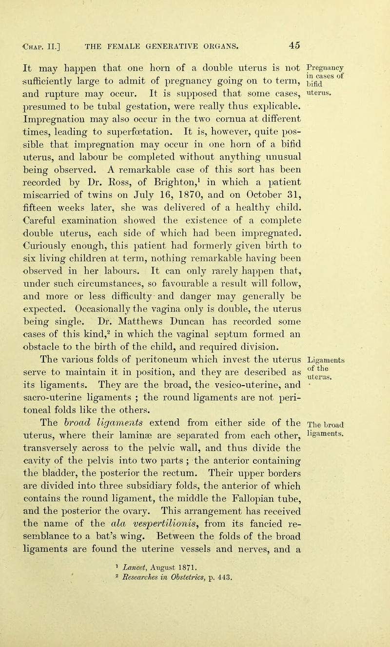 It may happen that one horn of a double uterus is not sufficiently large to admit of pregnancy going on to term, and rupture may occur. It is supposed that some cases, presumed to be tubal gestation, were really thus explicable. Impregnation may also occur in the two cornua at different times, leading to superfoetation. It is, however, quite pos- sible that impregnation may occur in one horn of a bifid uterus, and labour be completed without anything unusual being observed. A remarkable case of this sort has been recorded by Dr. Koss, of Brighton,1 in which a patient miscarried of twins on July 16, 1870, and on October 31, fifteen weeks later, she was delivered of a healthy child. Careful examination showed the existence of a complete double uterus, each side of which had been impregnated. Curiously enough, this patient had formerly given birth to six living children at term, nothing remarkable having been observed in her labours. It can only rarely happen that, under such circumstances, so favourable a result will follow, and more or less difficulty and danger may generally be expected. Occasionally the vagina only is double, the uterus being single. Dr. Matthews Duncan has recorded some cases of this kind,2 in which the vaginal septum formed an obstacle to the birth of the child, and required division. The various folds of peritoneum which invest the uterus serve to maintain it in position, and they are described as its ligaments. They are the broad, the vesico-uterine, and sacro-uterine ligaments ; the round ligaments are not peri- toneal folds like the others. The broad ligaments extend from either side of the uterus, where their laminae are separated from each other, transversely across to the pelvic wall, and thus divide the cavity of the pelvis into two parts ; the anterior containing the bladder, the posterior the rectum. Their upper borders are divided into three subsidiary folds, the anterior of which contains the round ligament, the middle the Fallopian tube, and the posterior the ovary. This arrangement has received the name of the ala vespertilionis, from its fancied re- semblance to a bat’s wing. Between the folds of the broad ligaments are found the uterine vessels and nerves, and a Pregnancy in cases of bifid uterus. Ligaments of the uterus. The broad ligaments. 1 Lancet, August 1871. 2 Researches in Obstetrics, p. 443.