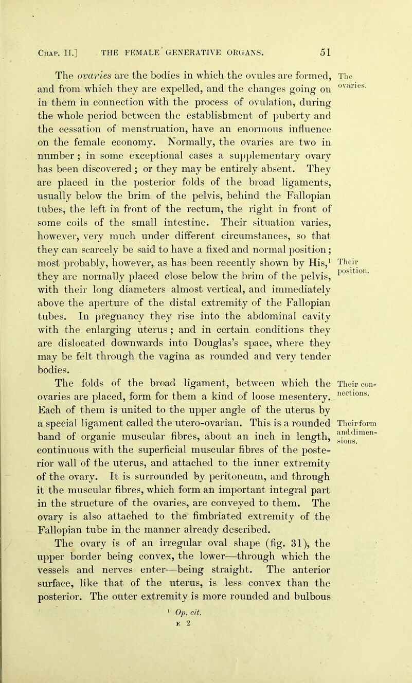 The ovaries are the bodies in which the ovules are formed, and from which they are expelled, and the changes going on in them in connection with the process of ovulation, during the whole period between the establishment of puberty and the cessation of menstruation, have an enormous influence on the female economy. Normally, the ovaries are two in number ; in some exceptional cases a supplementary ovary has been discovered ; or they may be entirely absent. They are placed in the posterior folds of the broad ligaments, usually below the brim of the pelvis, behind the Fallopian tubes, the left in front of the rectum, the right in front of some coils of the small intestine. Their situation varies, however, very much under different circumstances, so that they can scarcely be said to have a fixed and normal position; most probably, however, as has been recently shown by His,1 they are normally placed close below the brim of the pelvis, with their long diameters almost vertical, and immediately above the aperture of the distal extremity of the Fallopian tubes. In pregnancy they rise into the abdominal cavity with the enlarging uterus ; and in certain conditions they are dislocated downwards into Douglas’s space, where they may be felt through the vagina as rounded and very tender bodies. The folds of the broad ligament, between which the ovaries are placed, form for them a kind of loose mesentery. Each of them is united to the upper angle of the uterus by a special ligament called the utero-ovarian. This is a rounded band of organic muscular fibres, about an inch in length, continuous with the superficial muscular fibres of the poste- rior wall of the uterus, and attached to the inner extremity of the ovary. It is surrounded by peritoneum, and through it the muscular fibres, which form an important integral part in the structure of the ovaries, are conveyed to them. The ovary is also attached to the fimbriated extremity of the Fallopian tube in the manner already described. The ovary is of an irregular oval shape (fig. 31), the upper border being convex, the lower—through which the vessels and nerves enter—being straight. The anterior surface, like that of the uterus, is less convex than the posterior. The outer extremity is more rounded and bulbous 1 Op. cit. The ovaries. Their position. Their con- nections. Their form anddimen- sions.