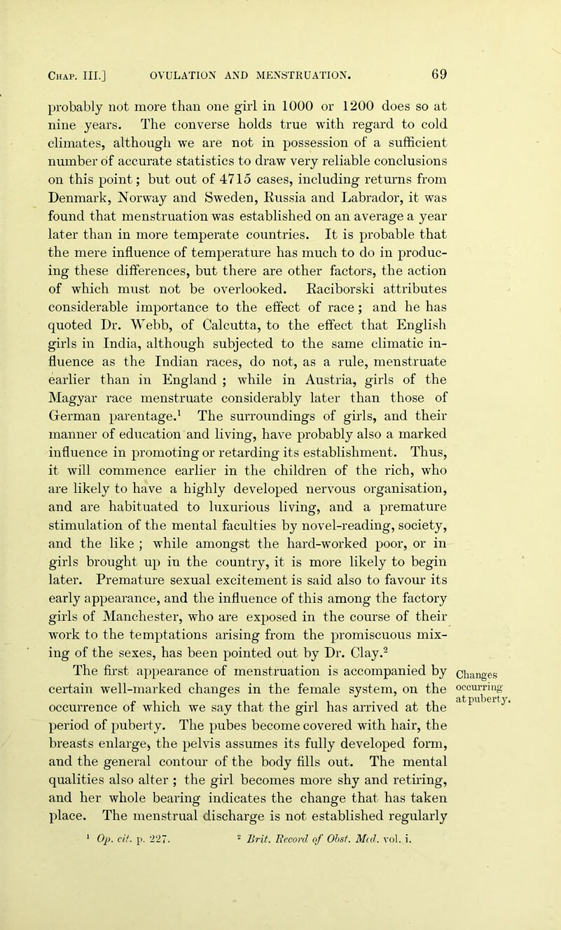 probably not more than one girl in 1000 or 1200 does so at nine years. The converse holds true with regard to cold climates, although we are not in possession of a sufficient number of accurate statistics to draw very reliable conclusions on this point; but out of 4715 cases, including returns from Denmark, Norway and Sweden, Russia and Labrador, it was found that menstruation was established on an average a year later than in more temperate countries. It is probable that the mere influence of temperature has much to do in produc- ing these differences, but there are other factors, the action of which must not be overlooked. Raciborski attributes considerable importance to the effect of race; and he has quoted Dr. Webb, of Calcutta, to the effect that English girls in India, although subjected to the same climatic in- fluence as the Indian races, do not, as a rule, menstruate earlier than in England ; while in Austria, girls of the Magyar race menstruate considerably later than those of German parentage.1 The surroundings of girls, and their manner of education and living, have probably also a marked influence in promoting or retarding its establishment. Thus, it will commence earlier in the children of the rich, who are likely to have a highly developed nervous organisation, and are habituated to luxurious living, and a premature stimulation of the mental faculties by novel-reading, society, and the like ; while amongst the hard-worked poor, or in girls brought up in the country, it is more likely to begin later. Premature sexual excitement is said also to favour its early appearance, and the influence of this among the factory girls of Manchester, who are exposed in the course of their work to the temptations arising from the promiscuous mix- ing of the sexes, has been pointed out by Dr. Clay.2 The first appearance of menstruation is accompanied by certain well-marked changes in the female system, on the occurrence of which we say that the girl has arrived at the period of puberty. The pubes become covered with hair, the breasts enlarge, the pelvis assumes its fully developed form, and the general contour of the body fills out. The mental qualities also alter ; the girl becomes more shy and retiring, and her whole bearing indicates the change that has taken place. The menstrual discharge is not established regularly 1 Op. eit. p. 227. 2 Brit. Record of Ohst. Mid. vol. i. Changes occurring at puberty.