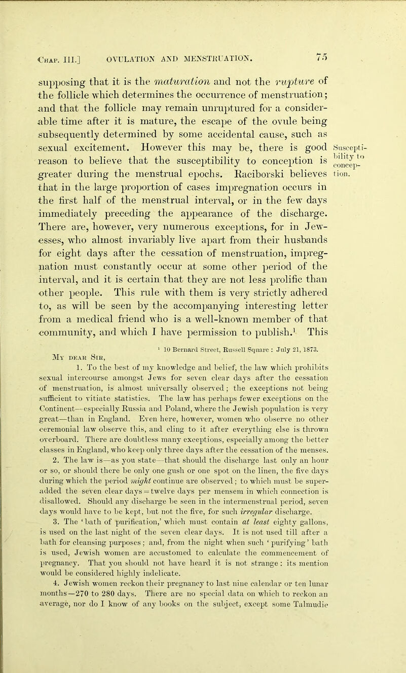 supposing that it is the maturation and not the rupture of the follicle which determines the occurrence of menstruation; •and that the follicle may remain unruptured for a consider- able time after it is mature, the escape of the ovule being subsequently determined by some accidental cause, such as sexual excitement. However this may be, there is good reason to believe that the susceptibility to conception is that in the large proportion of cases impregnation occurs in the first half of the menstrual interval, or in the few days immediately preceding the appearance of the discharge. There are, however, very numerous exceptions, for in Jew- esses, who almost invariably live apart from their husbands for eight clays after the cessation of menstruation, impreg- nation must constantly occur at some other period of the interval, and it is certain that they are not less prolific than other people. This rule with them is very strictly adhered to, as will be seen by the accompanying interesting letter from a medical friend who is a well-known member of that community, and which I have permission to publish.1 This 1 10 Bernard Street, Russell Square : July 21,1873. My dear Sir, 1. To the Lest of my knowledge and belief, the law which prohibits sexnal intercourse amongst Jews for seven clear days after the cessation of menstruation, is almost universally observed; the exceptions not being sufficient to vitiate statistics. The law lias perhaps fewer exceptions on the Continent—especially Russia and Poland, where the Jewish population is very great—than in England. Even here, however, women who observe no other ceremonial law observe this, and cling to it after everything else is thrown overboard. There are doubtless many exceptions, especially among the better classes in England, who keep only three days after the cessation of the menses. 2. The law is—as you state—that should the discharge last only an hour or so, or should there be only one gush or one spot on the linen, the five days during which the period might continue are observed ; to which must be super- added the seven clear days = twelve days per mensem in which connection is disallowed. Should any discharge be seen in the intermenstrual period, seven days would have to be kept, but not the five, for such irregular discharge. 3. The ‘bath of purification,’ which must contain at least eighty gallons, is used on the last night of the seven clear days. It is not used till after a bath for cleansing purposes ; and, from the night when such ‘ purifying’ bath is used, Jewish women are accustomed to calculate the commencement of pregnancy. That you should not have heard it is not strange: its mention would be considered highly indelicate. 4. Jewish women reckon their pregnancy to last nine calendar or ten lunar months—270 to 280 days. There are no special data on which to reckon an average, nor do I know of any books on the subject, except some Talmudic Suscept bility t< concep-