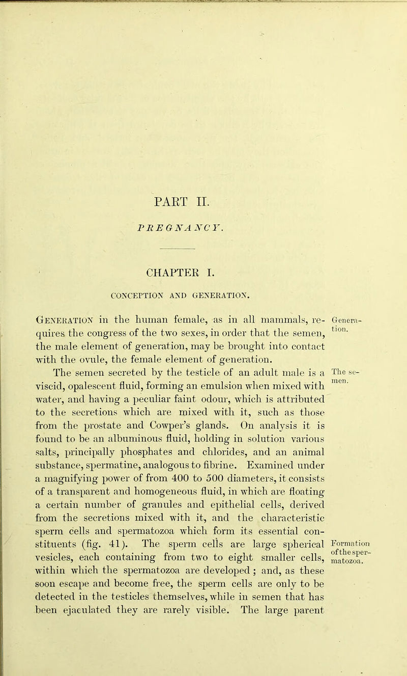 PREGNANCY. CHAPTER I. CONCEPTION AND GENERATION. Generation in the human female, as in all mammals, re- quires the congress of the two sexes, in order that the semen, the male element of generation, may be brought into contact with the ovule, the female element of generation. The semen secreted by the testicle of an adult male is a viscid, opalescent fluid, forming an emulsion when mixed with water, and having a peculiar faint odour, which is attributed to the secretions which are mixed with it, such as those from the prostate and Cowper’s glands. On analysis it is found to be an albuminous fluid, holding in solution various salts, principally phosphates and chlorides, and an animal substance, spermatine, analogous to fibrine. Examined under a magnifying power of from 400 to 500 diameters, it consists of a transparent and homogeneous fluid, in which are floating a certain number of granules and epithelial cells, derived from the secretions mixed with it, and the characteristic sperm cells and spermatozoa which form its essential con- stituents (fig. 41). The sperm cells are large spherical vesicles, each containing from two to eight smaller cells, within which the spermatozoa are developed ; and, as these soon escape and become free, the sperm cells are only to be detected in the testicles themselves, while in semen that has been ejaculated they are rarely visible. The large parent Genera- tion. The se- men. Formation ofthe sper- matozoa.