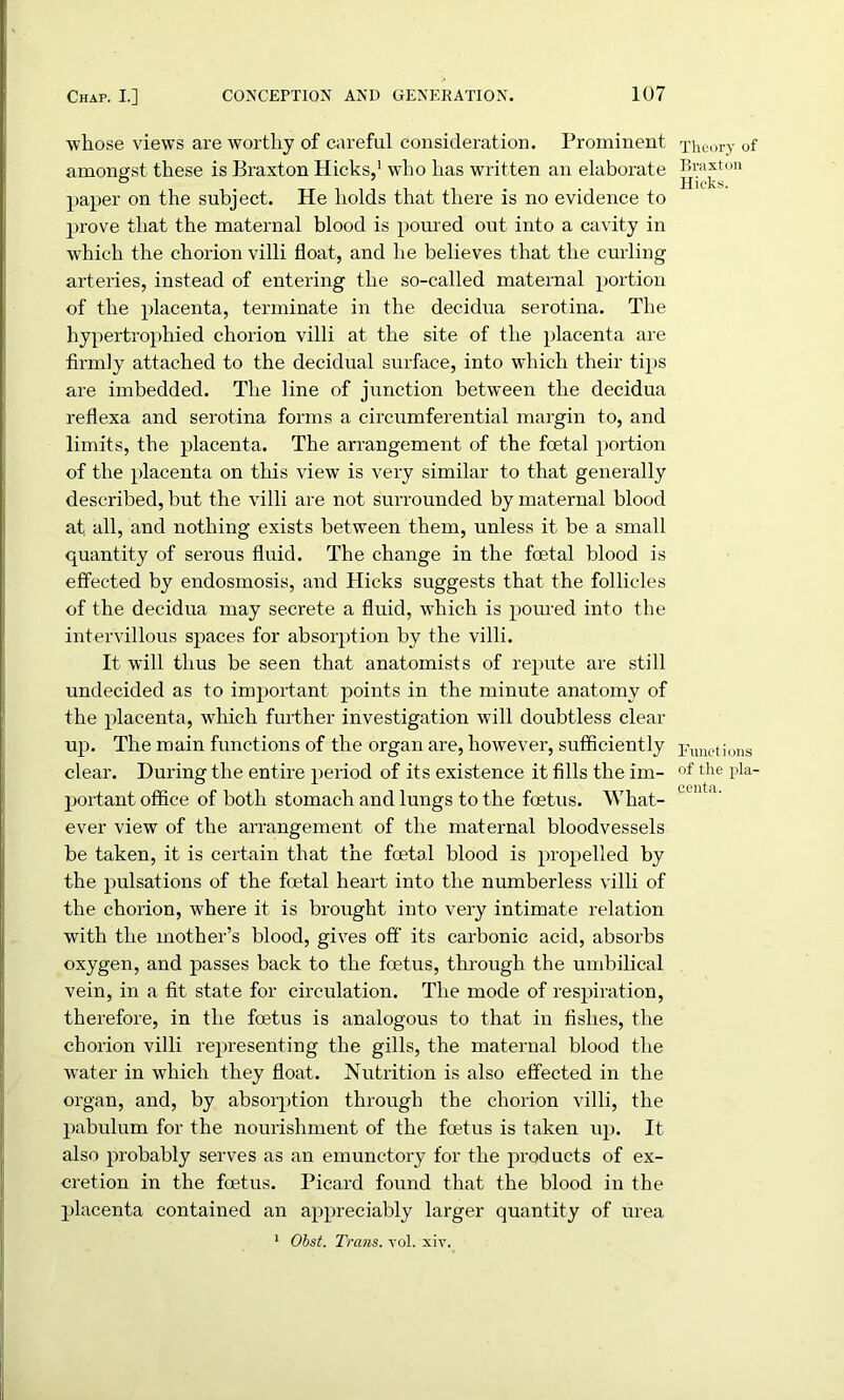 whose views are worthy of careful consideration. Prominent amongst these is Braxton Hicks,1 who has written an elaborate paper on the subject. He holds that there is no evidence to prove that the maternal blood is poured out into a cavity in which the chorion villi float, and he believes that the curling arteries, instead of entering the so-called maternal portion of the placenta, terminate in the decidua serotina. The hypertrophied chorion villi at the site of the placenta are firmly attached to the decidual surface, into which their tips are imbedded. The line of junction between the decidua reflexa and serotina forms a circumferential margin to, and limits, the placenta. The arrangement of the foetal portion of the placenta on this view is very similar to that generally described, but the villi are not surrounded by maternal blood at. all, and nothing exists between them, unless it be a small quantity of serous fluid. The change in the foetal blood is effected by endosmosis, and Hicks suggests that the follicles of the decidua may secrete a fluid, which is poured into the intervillous spaces for absorption by the villi. It will thus be seen that anatomists of repute are still undecided as to important points in the minute anatomy of the placenta, which further investigation will doubtless clear up. The main functions of the organ are, however, sufficiently clear. During the entire period of its existence it fills the im- portant office of both stomach and lungs to the foetus. What- ever view of the arrangement of the maternal bloodvessels be taken, it is certain that the foetal blood is propelled by the pulsations of the foetal heart into the numberless villi of the chorion, where it is brought into very intimate relation with the mother’s blood, gives off its carbonic acid, absorbs oxygen, and passes back to the foetus, through the umbilical vein, in a fit state for circulation. The mode of respiration, therefore, in the foetus is analogous to that in fishes, the chorion villi representing the gills, the maternal blood the water in which they float. Nutrition is also effected in the organ, and, by absorption through the chorion villi, the pabulum for the nourishment of the foetus is taken up. It also probably serves as an emunctory for the products of ex- cretion in the foetus. Picard found that the blood in the placenta contained an appreciably larger quantity of urea 1 Obst. Trans, vol. xiv. Theory of Braxton Hicks. Functions of the pla- centa.