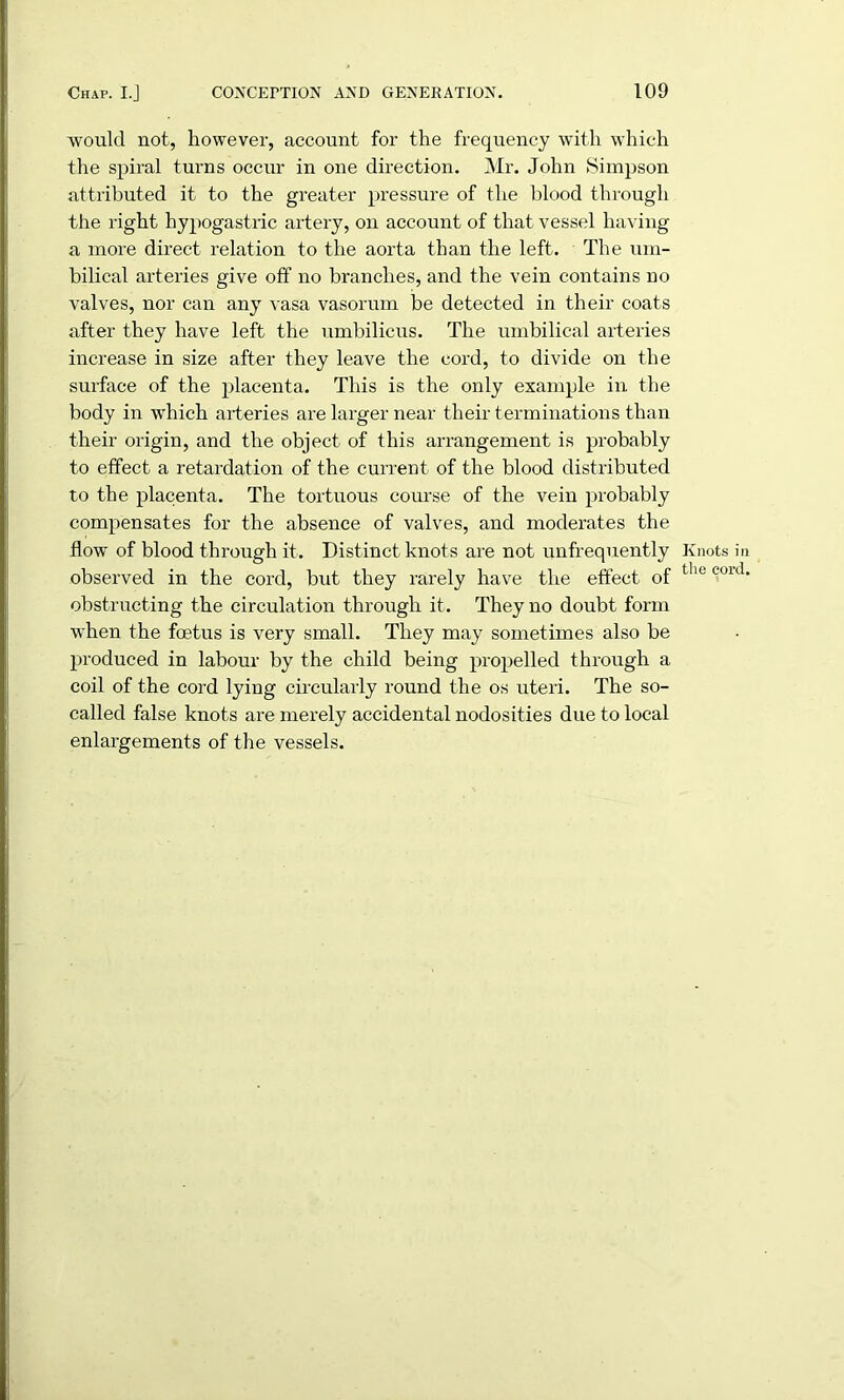 •would not, however, account for the frequency with which the spiral turns occur in one direction. Mr. John Simpson attributed it to the greater pressure of the blood through the right hypogastric artery, on account of that vessel having a more direct relation to the aorta than the left. The um- bilical arteries give off no branches, and the vein contains no valves, nor can any vasa vasorum be detected in their coats after they have left the umbilicus. The umbilical arteries increase in size after they leave the cord, to divide on the surface of the placenta. This is the only example in the body in which arteries are larger near their terminations than their origin, and the object of this arrangement is probably to effect a retardation of the current of the blood distributed to the placenta. The tortuous course of the vein probably compensates for the absence of valves, and moderates the flow of blood through it. Distinct knots are not unfrequently observed in the cord, but they rarely have the effect of obstructing the circulation through it. They no doubt form when the foetus is very small. They may sometimes also be produced in labour by the child being propelled through a coil of the cord lying circularly round the os uteri. The so- called false knots are merely accidental nodosities due to local enlargements of the vessels. Knots in the cord.