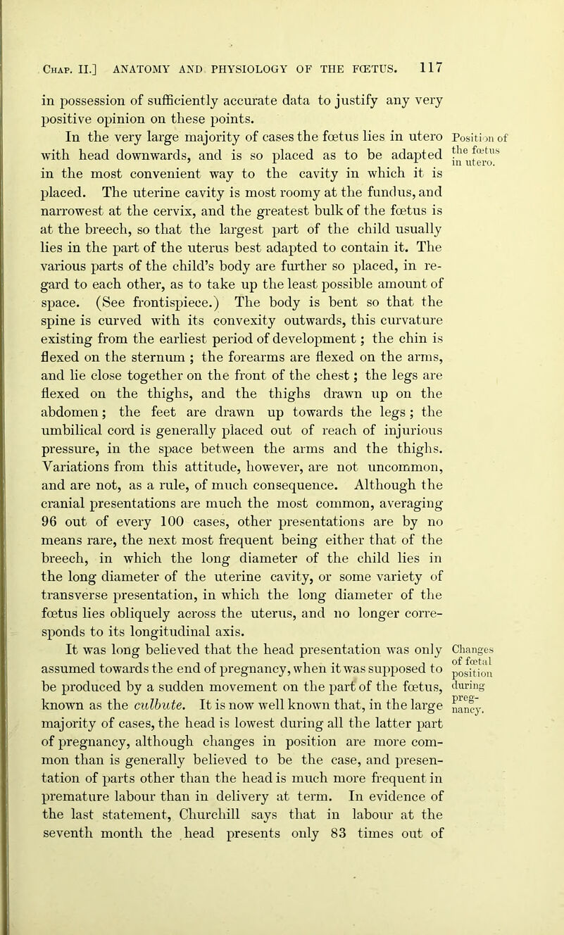 in possession of sufficiently accurate data to justify any very positive opinion on these points. In the very large majority of cases the foetus lies in utero with head downwards, and is so placed as to be adapted in the most convenient way to the cavity in which it is placed. The uterine cavity is most roomy at the fundus, and naiTowest at the cervix, and the greatest bulk of the foetus is at the breech, so that the largest part of the child usually lies in the part of the uterus best adapted to contain it. The various parts of the child’s body are further so placed, in re- gard to each other, as to take up the least possible amount of space. (See frontispiece.) The body is bent so that the spine is curved with its convexity outwards, this curvature existing from the earliest period of development; the chin is flexed on the sternum ; the forearms are flexed on the arms, and lie close together on the front of the chest; the legs are flexed on the thighs, and the thighs drawn up on the abdomen; the feet are drawn up towards the legs ; the umbilical cord is generally placed out of reach of injurious pressure, in the space between the arms and the thighs. Variations from this attitude, however, are not uncommon, and are not, as a rule, of much consequence. Although the cranial presentations are much the most common, averaging 96 out of every 100 cases, other presentations are by no means rare, the next most frequent being either that of the breech, in which the long diameter of the child lies in the long diameter of the uterine cavity, or some variety of transverse presentation, in which the long diameter of the foetus lies obliquely across the uterus, and no longer corre- sponds to its longitudinal axis. It was long believed that the head presentation was only assumed towards the end of pregnancy, when it was supposed to be produced by a sudden movement on the part of the foetus, known as the culbute. It is now well known that, in the large majority of cases, the head is lowest during all the latter part of pregnancy, although changes in position are more com- mon than is generally believed to be the case, and presen- tation of parts other than the head is much more frequent in premature labour than in delivery at term. In evidence of the last statement, Churchill says that in labour at the seventh month the head presents only 83 times out of Position of the foetus in utero. Changes of foetal position during preg- nancy.
