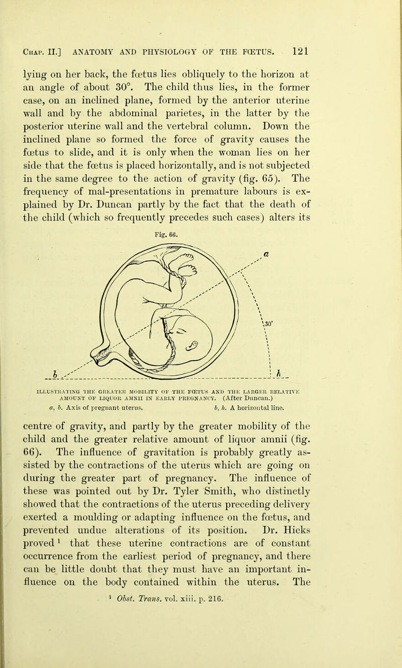 lying on her back, the foetus lies obliquely to the horizon at an angle of about 30°. The child thus lies, in the former case, on an inclined plane, formed by the anterior uterine wall and by the abdominal parietes, in the latter by the posterior uterine wall and the vertebral column. Down the inclined plane so formed the force of gravity causes the foetus to slide, and it is only when the woman lies on her side that the foetus is placed horizontally, and is not subjected in the same degree to the action of gravity (fig. 65). The frequency of mal-presentations in premature labours is ex- plained by Dr. Duncan partly by the fact that the death of the child (which so frequently precedes such cases) alters its Fig. 66. a, b. Axis of pregnant uterus. b, h. A horizontal line. centre of gravity, and partly by the greater mobility of the child and the greater relative amount of liquor amnii (fig. 66). The influence of gravitation is probably greatly as- sisted by the contractions of the uterus which are going on during the greater part of pregnancy. The influence of these was pointed out by Dr. Tyler Smith, who distinctly showed that the contractions of the uterus preceding delivery exerted a moulding or adapting influence on the fcetus, and prevented undue alterations of its position. Dr. Hicks proved1 that these uterine contractions are of constant occurrence from the earliest period of pregnancy, and there can be little doubt that they must have an important in- fluence on the body contained within the uterus. The 1 Obst. Trans, vol. xiii. p. 216.