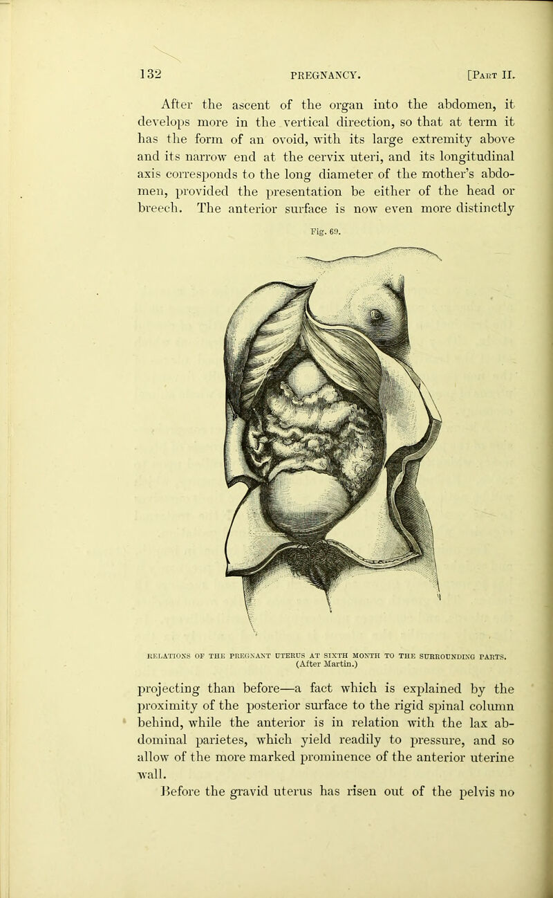 projecting than before—a fact which is explained by the proximity of the posterior surface to the rigid spinal column behind, while the anterior is in relation with the lax ab- dominal parietes, which yield readily to pressure, and so allow of the more marked prominence of the anterior uterine Avail. lie fore the gravid uterus has risen out of the pelvis no RELATIONS OF THE PREGNANT UTERUS AT SIXTH MONTH TO THE SURROUNDING PARTS. (After Martin.) After the ascent of the organ into the abdomen, it develops more in the vertical direction, so that at term it has the form of an ovoid, with its large extremity above and its narrow end at the cervix uteri, and its longitudinal axis corresponds to the long diameter of the mother’s abdo- men, provided the presentation be either of the head or breech. The anterior surface is noAv even more distinctly