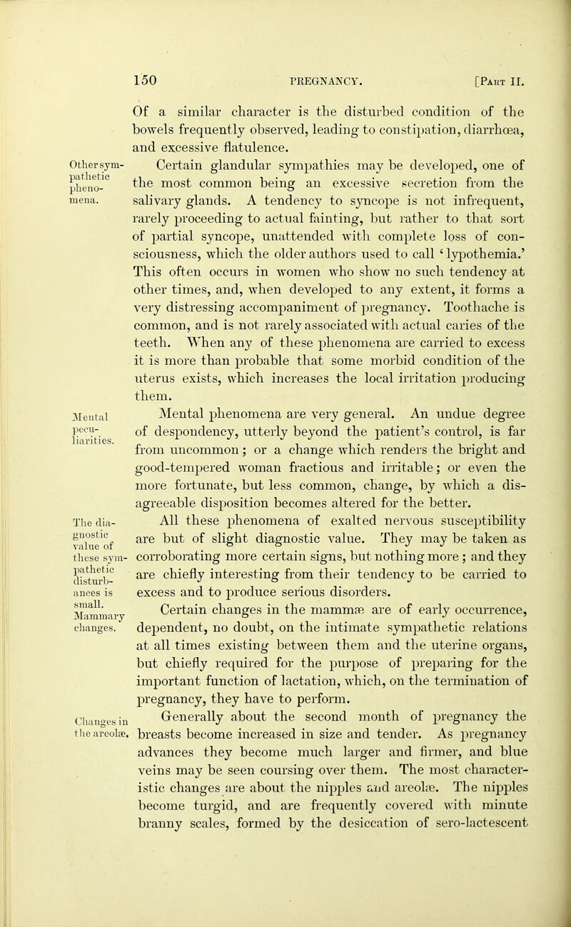 Other sym- pathetic pheno- mena. Mental pecu- liarities. The dia- gnostic value of these sym- pathetic disturb- ances is small. Mammary changes. Changes in the areoke. Of a similar character is the disturbed condition of the bowels frequently observed, leading to constipation, diarrhoea, and excessive flatulence. Certain glandular sympathies may be developed, one of the most common being an excessive secretion from the salivary glands. A tendency to syncope is not infrequent, rarely proceeding to actual feinting, but rather to that sort of partial syncope, unattended with complete loss of con- sciousness, which the older authors used to call 1 lypothemia.’ This often occurs in women who show no such tendency at other times, and, when developed to any extent, it forms a very distressing accompaniment of pregnancy. Toothache is common, and is not rarely associated with actual caries of the teeth. When any of these phenomena are carried to excess it is more than probable that some morbid condition of the uterus exists, which increases the local irritation producing them. Mental phenomena are very general. An undue degree of despondency, utterly beyond the patient’s control, is far from uncommon; or a change which renders the bright and good-tempered woman fractious and irritable; or even the more fortunate, but less common, change, by which a dis- agreeable disposition becomes altered for the better. All these phenomena of exalted nervous susceptibility are but of slight diagnostic value. They may be taken as corroborating more certain signs, but nothing more ; and they are chiefly interesting from their tendency to be carried to excess and to produce serious disorders. Certain changes in the mammae are of early occurrence, dependent, no doubt, on the intimate sympathetic relations at all times existing between them and the uterine organs, but chiefly required for the purpose of preparing for the important function of lactation, which, on the termination of pregnancy, they have to perform. Generally about the second month of pregnancy the breasts become increased in size and tender. As pregnancy advances they become much larger and firmer, and blue veins may be seen coursing over them. The most character- istic changes are about the nipples and areoke. The nipples become turgid, and are frequently covered with minute branny scales, formed by the desiccation of sero-lactescent