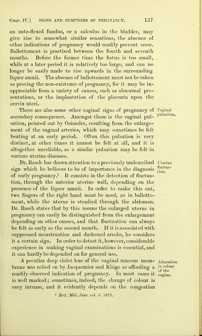 an ante-flexed fundus, or a calculus in the bladder, may give rise to somewhat similar sensations, the absence of other indications of pregnancy would readily prevent error. Ballottement is practised between the fourth and seventh months. Before the former time the foetus is too small, while at a later period it is relatively too large, and can no longer be easily made to rise upwards in the surrounding liquor amnii. The absence of ballottement must not be taken as proving the non-existence of pregnancy, for it may be in- appreciable from a variety of causes, such as abnormal pre- sentations, or the implantation of the placenta upon the cervix uteri. There are also some other vaginal signs of pregnancy of secondary consequence. Amongst these is the vaginal pul- sation, pointed out by Osiander, resulting from the enlarge- ment of the vaginal arteries, which may sometimes be felt beating at an early period. Often this pulsation is very distinct, at other times it cannot be felt at all, and it is altogether unreliable, as a similar pulsation may be felt in various uterine diseases. Dr. Rasch has drawn attention to a previously undescribed sign which he believes to be of importance in the diagnosis of early pregnancy.1 It consists in the detection of fluctua- tion, through the anterior uterine wall, depending on the presence of the liquor amnii. In order to make this out, two fingers of the right hand must be used, as in ballotte- ment, while the uterus is steadied through the abdomen. Dr. Rasch states that by this means the enlarged uterus in pregnancy can easily be distinguished from the enlargement depending on other causes, and that fluctuation can always be felt as early as the second month. If it is associated with suppressed menstruation and darkened areoke, he considers it a certain sign. In order to detect it, however, considerable experience in making vaginal examinations is essential, and it can hardly be depended on for general use. A peculiar deep violet hue of the vaginal mucous mem- brane was relied on by Jacquemier and Kluge as affording a readily observed indication of pregnancy. In most cases it is well marked; sometimes, indeed, the change of colour is very intense, and it evidently depends on the congestion 1 Brit. Med. Jour. vol. ii. 1873. Vaginal pulsation. Uterine tiuctua- tion. Alteration in colour of the vagina.