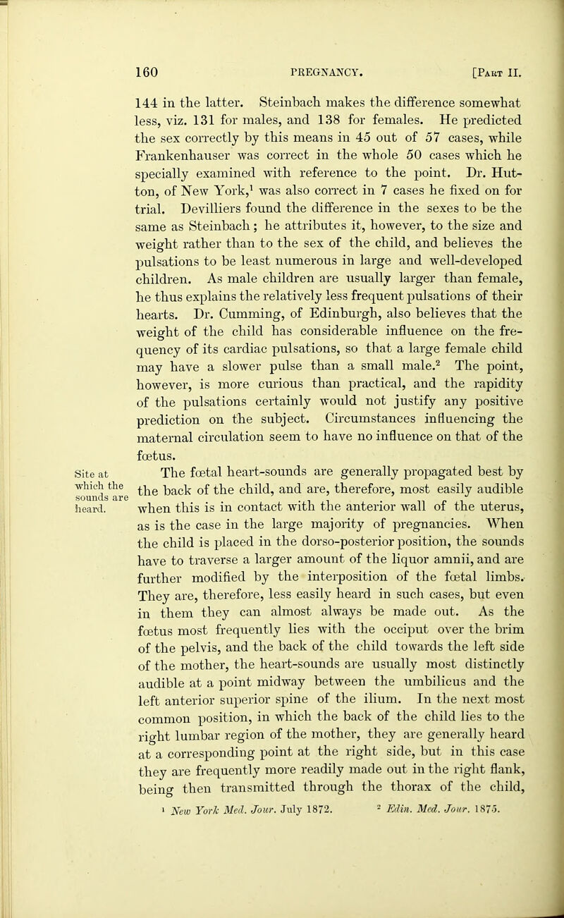 Site at •which the sounds are heard. 144 in the latter. Steinbach makes the difference somewhat less, viz. 131 for males, and 138 for females. He predicted the sex correctly by this means in 45 out of 57 cases, while Frankenhauser was correct in the whole 50 cases which he specially examined with reference to the point. Dr. Hut- ton, of New York,1 was also correct in 7 cases he fixed on for trial. Devilliers found the difference in the sexes to be the same as Steinbach; he attributes it, however, to the size and weight rather than to the sex of the child, and believes the pulsations to be least numerous in large and w'ell-developed children. As male children are usually larger than female, he thus explains the relatively less frequent pulsations of their hearts. Dr. Cumming, of Edinburgh, also believes that the weight of the child has considerable influence on the fre- quency of its cardiac pulsations, so that a large female child may have a slower pulse than a small male.2 The point, however, is more curious than practical, and the rapidity of the pulsations certainly would not justify any positive prediction on the subject. Circumstances influencing the maternal circulation seem to have no influence on that of the foetus. The foetal heart-sounds are generally propagated best by the back of the child, and are, therefore, most easily audible when this is in contact with the anterior wall of the uterus, as is the case in the large majority of pregnancies. When the child is placed in the dorso-posterior position, the sounds have to traverse a larger amount of the liquor amnii, and are further modified by the interposition of the foetal limbs. They are, therefore, less easily heard in such cases, but even in them they can almost always be made out. As the fcetus most frequently lies with the occiput over the brim of the pelvis, and the back of the child towards the left side of the mother, the heart-sounds are usually most distinctly audible at a point midway between the umbilicus and the left anterior superior spine of the ilium. In the next most common position, in which the back of the child lies to the right lumbar region of the mother, they are generally heard at a corresponding point at the right side, but in this case they are frequently more readily made out in the right flank, being then transmitted through the thorax of the child, 1 New York Med. Jour. July 1872. 2 Edin. Med. Jour. 1875.