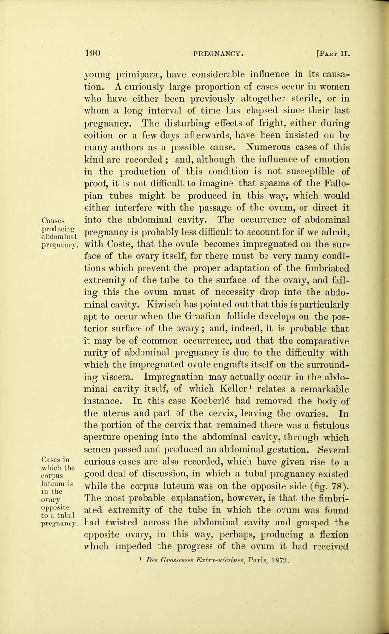 Causes producing abdominal pregnancy. Cases in which the corpus luteum is in the ovary opposite to a tubal pregnancy. young primiparse, have considerable influence in its causa- tion. A curiously large proportion of cases occur in women who have either been previously altogether sterile, or in whom a long interval of time has elapsed since their last pregnancy. The disturbing effects of fright, either during coition or a few days afterwards, have been insisted on by many authors as a possible cause. Numerous cases of this kind are recorded ; and, although the influence of emotion in the production of this condition is not susceptible of proof, it is not difficult to imagine that spasms of the Fallo- pian tubes might be produced in this way, which would either interfere with the passage of the ovum, or direct it into the abdominal cavity. The occurrence of abdominal pregnancy is probably less difficult to account for if we admit, with Coste, that the ovule becomes impregnated on the sur- face of the ovary itself, for there must be very many condi- tions which prevent the proper adaptation of the fimbriated extremity of the tube to the surface of the ovary, and fail- ing this the ovum must of necessity drop into the abdo- minal cavity. Kiwisch has pointed out that this is particularly apt to occur when the Graafian follicle develops on the pos- terior surface of the ovary; and, indeed, it is probable that it may be of common occurrence, and that the comparative rarity of abdominal pregnancy is due to the difficulty with which the impregnated ovule engrafts itself on the surround- ing viscera. Impregnation may actually occur in the abdo- minal cavity itself, of which Keller1 relates a remarkable instance. In this case Koeberle had removed the body of the uterus and part of the cervix, leaving the ovaries. In the portion of the cervix that remained there was a fistulous aperture opening into the abdominal cavity, through which semen passed and produced an abdominal gestation. Several curious cases are also recorded, which have given rise to a good deal of discussion, in which a tubal pregnancy existed while the corpus luteum was on the opposite side (fig. 78). The most probable explanation, however, is that the fimbri- ated extremity of the tube in which the ovum was found had twisted across the abdominal cavity and grasped the opposite ovary, in this way, perhaps, producing a flexion which impeded the progress of the ovum it had received 1 Dcs Grossesses Extra-uterines, Paris, 1872.