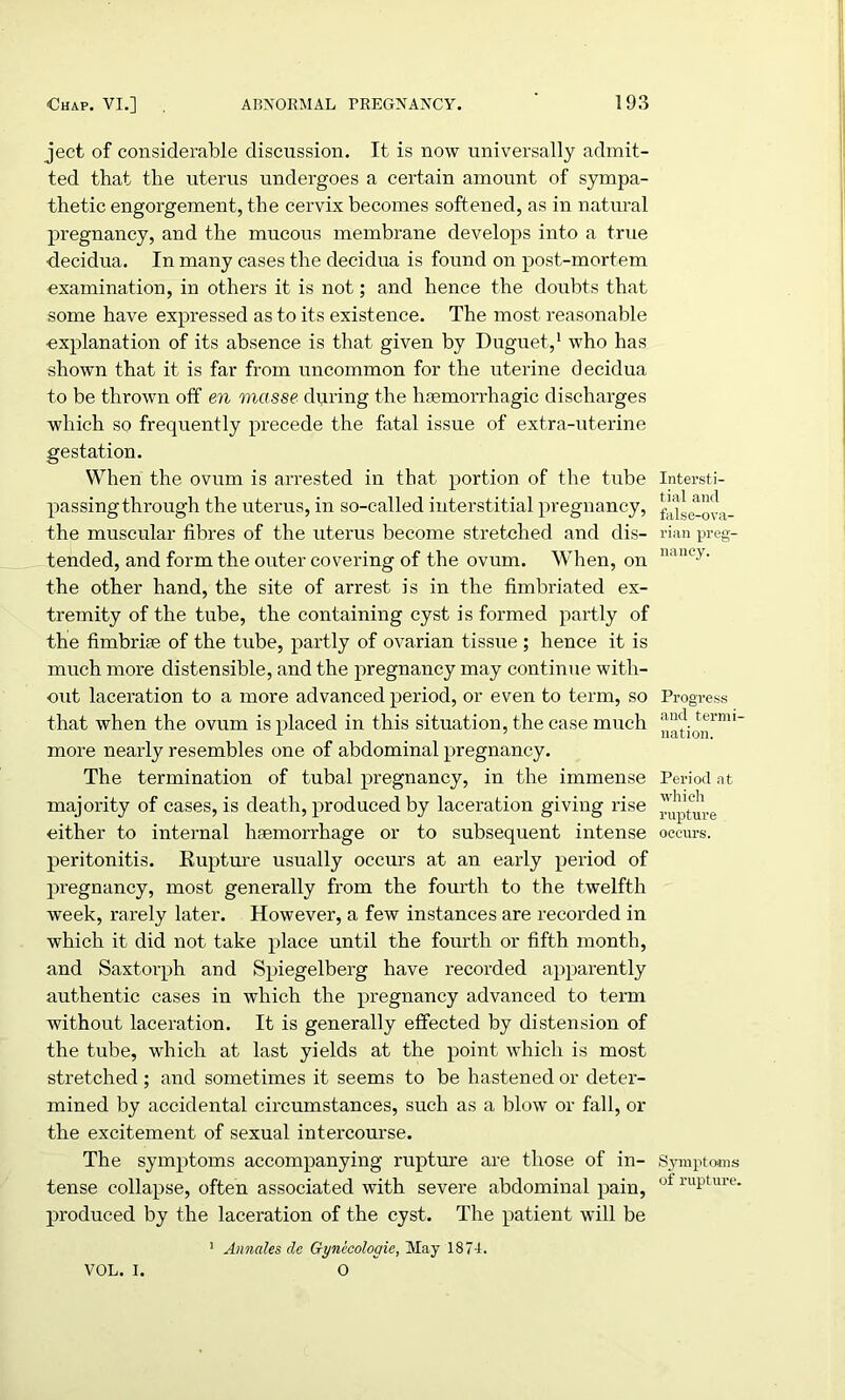 ject of considerable discussion. It is now universally admit- ted that the uterus undergoes a certain amount of sympa- thetic engorgement, the cervix becomes softened, as in natural pregnancy, and the mucous membrane develops into a true •decidua. In many cases the decidua is found on post-mortem examination, in others it is not; and hence the doubts that some have expressed as to its existence. The most reasonable explanation of its absence is that given by Duguet,1 who has shown that it is far from uncommon for the uterine decidua to be thrown off en masse during the haemorrhagic discharges which so frequently precede the fatal issue of extra-uterine gestation. When the ovum is arrested in that portion of the tube passing through the uterus, in so-called interstitial pregnancy, the muscular fibres of the uterus become stretched and dis- tended, and form the outer covering of the ovum. When, on the other hand, the site of arrest is in the fimbriated ex- tremity of the tube, the containing cyst is formed partly of the fimbriae of the tube, partly of ovarian tissue ; hence it is much more distensible, and the pregnancy may continue with- out laceration to a more advanced period, or even to term, so that when the ovum is placed in this situation, the case much more nearly resembles one of abdominal pregnancy. The termination of tubal pregnancy, in the immense majority of cases, is death, produced by laceration giving rise either to internal hgemorrhage or to subsequent intense peritonitis. Eupture usually occurs at an early period of pregnancy, most generally from the fourth to the twelfth week, rarely later. However, a few instances are recorded in which it did not take place until the fourth or fifth month, and Saxtorph and Spiegelberg have recorded apparently authentic cases in which the pregnancy advanced to term without laceration. It is generally effected by distension of the tube, which at last yields at the point which is most stretched ; and sometimes it seems to be hastened or deter- mined by accidental circumstances, such as a blow or fall, or the excitement of sexual intercourse. The symptoms accompanying rupture are those of in- tense collapse, often associated with severe abdominal pain, produced by the laceration of the cyst. The patient will be 1 Annales dc Gynecologic, May 1874. O Intersti- tial and false-ova- rian preg- nancy. Progress and termi- nation. Period at which rupture occurs. Symptoms of rupture. VOL. I.