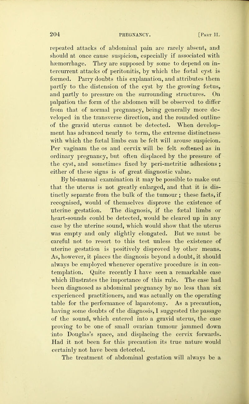 repeated attacks of abdominal pain are rarely absent, and should at once cause suspicion, especially if associated with haemorrhage. They are supposed by some to depend on in- tercurrent attacks of peritonitis, by which the foetal cyst is formed. Parry doubts this explanation, and attributes them partly to the distension of the cyst by the growing foetus, and partly to pressure on the surrounding structures. On palpation the form of the abdomen will be observed to differ from that of normal pregnancy, being generally more de- veloped in the transverse direction, and the rounded outline of the gravid uterus cannot be detected. When develop- ment has advanced nearly to term, the extreme distinctness Avith Avhich the foetal limbs can be felt will arouse suspicion. Per vaginam the os and cervix will be felt softened as in ordinary pregnancy, but often displaced by the pressure of the cyst, and sometimes fixed by peri-metritic adhesions ; either of these signs is of great diagnostic value. By bi-manual examination it may be possible to make out that the uterus is not greatly enlarged, and that it is dis- tinctly separate from the bulk of the tumour; these facts, if recognised, would of themselves disprove the existence of uterine gestation. The diagnosis, if the foetal limbs or heart-sounds could be detected, would be cleared up in any case by the uterine sound, which would shoAv that the uterus was empty and only slightly elongated. But we must be careful not to resort to this test unless the existence of uterine gestation is positively disproved by other means. As, however, it places the diagnosis beyond a doubt, it should always be employed whenever operative procedure is in con- templation. Quite recently I have seen a remarkable case which illustrates the importance of this rule. The case had been diagnosed as abdominal pregnancy by no less than six experienced practitioners, and was actually on the operating table for the performance of laparotomy. As a precaution, having some doubts of the diagnosis, 1 suggested the passage of the sound, Avhich entered into a gravid uterus, the case proving to be one of small ovarian tumour jammed down into Douglas’s space, and displacing the cervix forwards. Had it not been for this precaution its true nature would certainly not have been detected. The treatment of abdominal gestation will ahvays be a