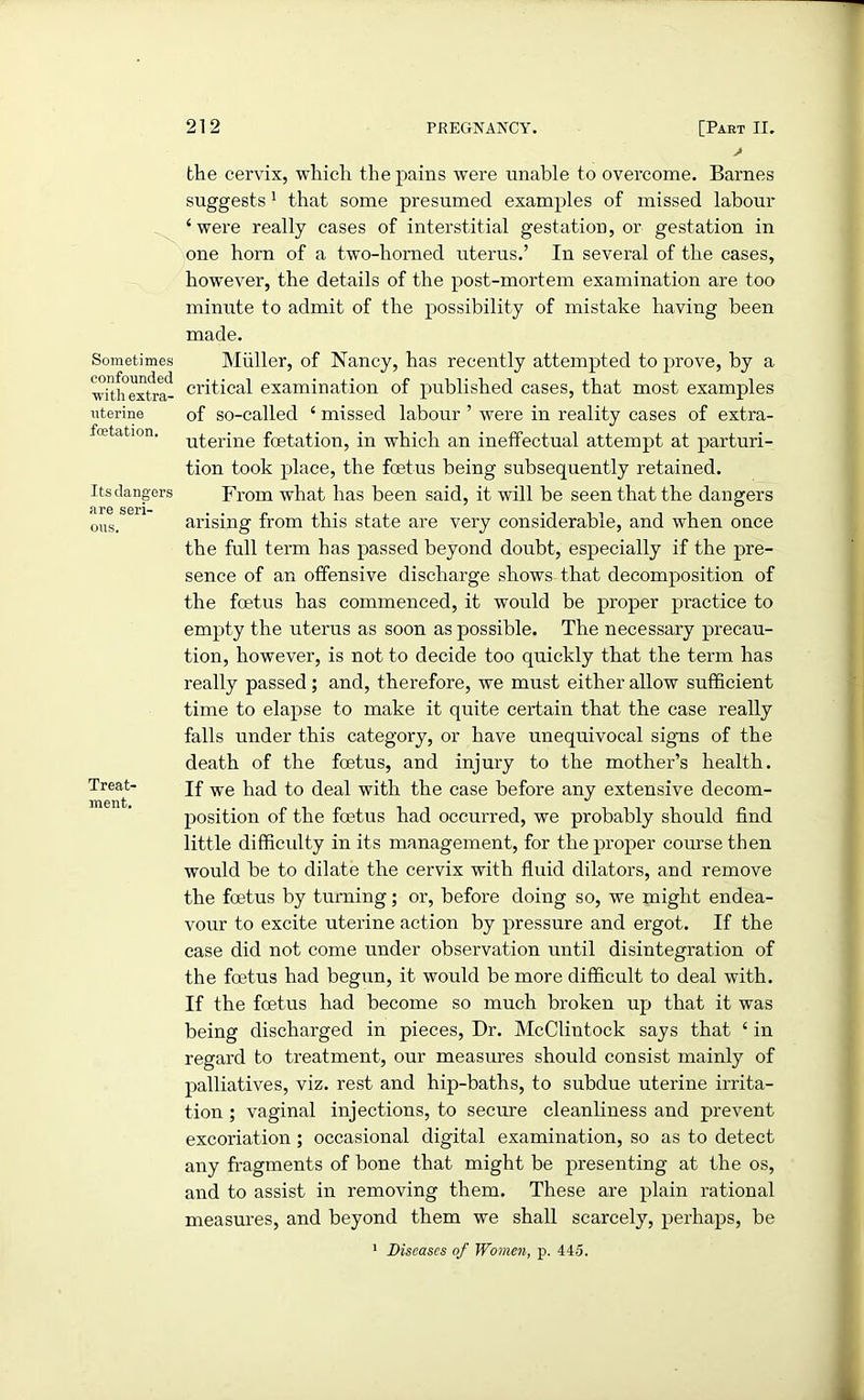 Sometimes confounded with extra- uterine fcetation. Its dangers are seri- ous. Treat- ment. the cervix, which the pains were unable to overcome. Barnes suggests 1 that some presumed examples of missed labour ‘were really cases of interstitial gestation, or gestation in one horn of a two-horned uterus.’ In several of the cases, however, the details of the post-mortem examination are too minute to admit of the possibility of mistake having been made. Muller, of Nancy, has recently attempted to prove, by a critical examination of published cases, that most examples of so-called ‘ missed labour ’ were in reality cases of extra- uterine fetation, in which an ineffectual attempt at parturi- tion took place, the fetus being subsequently retained. From what has been said, it will be seen that the dangers arising from this state are very considerable, and when once the full term has passed beyond doubt, especially if the pre- sence of an offensive discharge shows that decomposition of the foetus has commenced, it would be proper practice to empty the uterus as soon as possible. The necessary precau- tion, however, is not to decide too quickly that the term has really passed; and, therefore, we must either allow sufficient time to elapse to make it quite certain that the case really falls under this category, or have unequivocal signs of the death of the fetus, and injury to the mother’s health. If we had to deal with the case before any extensive decom- position of the fetus had occurred, we probably should find little difficulty in its management, for the proper course then would be to dilate the cervix with fluid dilators, and remove the fetus by turning; or, before doing so, we might endea- vour to excite uterine action by pressure and ergot. If the case did not come under observation until disintegration of the fetus had begun, it would be more difficult to deal with. If the foetus had become so much broken up that it was being discharged in pieces, Dr. McClintock says that ‘ in regard to treatment, our measures should consist mainly of palliatives, viz. rest and hip-baths, to subdue uterine irrita- tion ; vaginal injections, to secure cleanliness and prevent excoriation ; occasional digital examination, so as to detect any fragments of bone that might be presenting at the os, and to assist in removing them. These are plain rational measures, and beyond them we shall scarcely, perhaps, be 1 Diseases of Women, p. 445.