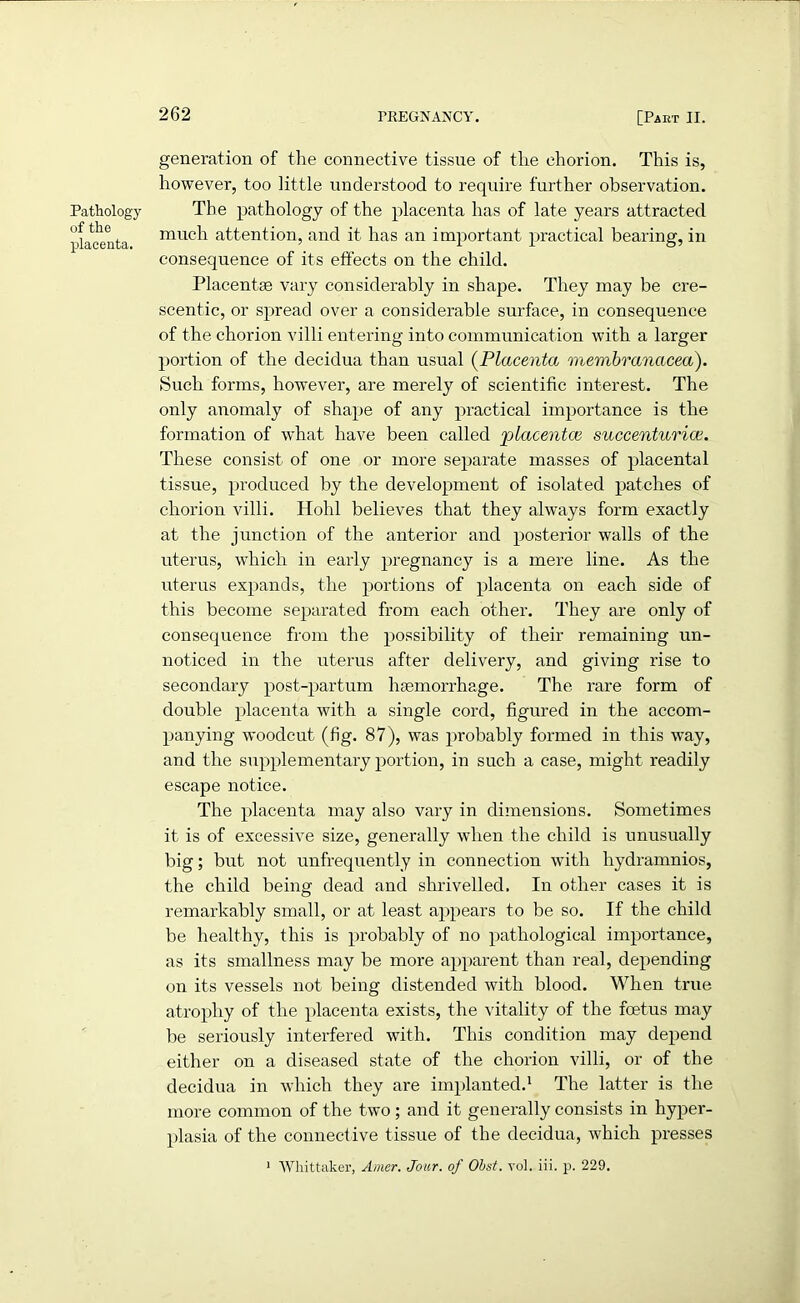 Pathology of the placenta. generation of the connective tissue of the chorion. This is, however, too little understood to require further observation. The pathology of the placenta has of late years attracted much attention, and it has an important practical bearing, in consequence of its effects on the child. Placentae vary considerably in shape. They may be cre- scentic, or spread over a considerable surface, in consequence of the chorion villi entering into communication with a larger portion of the decidua than usual (Placenta membranacea). Such forms, however, are merely of scientific interest. The only anomaly of shape of any practical importance is the formation of what have been called placentas succenturice. These consist of one or more separate masses of placental tissue, produced by the development of isolated patches of chorion villi. Hohl believes that they always form exactly at the junction of the anterior and posterior walls of the uterus, which in early pregnancy is a mere line. As the uterus expands, the portions of placenta on each side of this become separated from each other. They are only of consequence from the possibility of their remaining un- noticed in the uterus after delivery, and giving rise to secondary post-partum haemorrhage. The. rare form of double placenta with a single cord, figured in the accom- panying woodcut (fig. 87), was probably formed in this way, and the supplementary portion, in such a case, might readily escape notice. The placenta may also vary in dimensions. Sometimes it is of excessive size, generally when the child is unusually big; but not unfrequently in connection with hydramnios, the child being dead and shrivelled. In other cases it is remarkably small, or at least appears to be so. If the child be healthy, this is probably of no pathological importance, as its smallness may be more apparent than real, depending on its vessels not being distended with blood. When true atrophy of the placenta exists, the vitality of the foetus may be seriously interfered with. This condition may depend either on a diseased state of the chorion villi, or of the decidua in which they are implanted.1 The latter is the more common of the two; and it generally consists in hyper- plasia of the connective tissue of the decidua, which presses 1 Whittaker, Amer. Jour, of Obst. vol. iii. p. 229.
