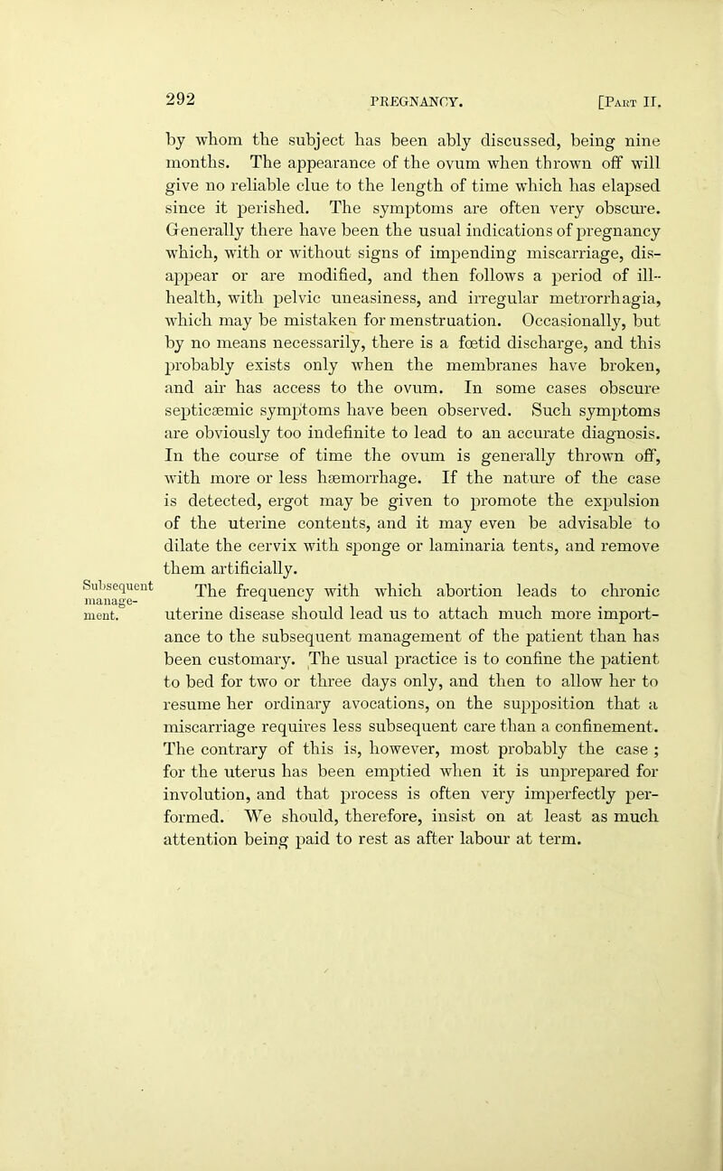 SuLsequent manage- ment. by whom the subject has been ably discussed, being nine months. The appearance of the ovum when thrown off will give no reliable clue to the length of time which has elapsed since it perished. The symptoms are often very obscure. Generally there have been the usual indications of pregnancy which, with or without signs of impending miscarriage, dis- appear or are modified, and then follows a period of ill- health, with pelvic uneasiness, and irregular metrorrhagia, which may be mistaken for menstruation. Occasionally, but by no means necessarily, there is a foetid discharge, and this probably exists only when the membranes have broken, and ah' has access to the ovum. In some cases obscure septiceemic symptoms have been observed. Such symptoms are obviously too indefinite to lead to an accurate diagnosis. In the course of time the ovum is generally thrown off, with more or less haemorrhage. If the nature of the case is detected, ergot may be given to promote the expulsion of the uterine contents, and it may even be advisable to dilate the cervix with sponge or laminaria tents, and remove them artificially. The frequency with which abortion leads to chronic uterine disease should lead us to attach much more import- ance to the subsequent management of the patient than has been customary. The usual practice is to confine the patient to bed for two or three days only, and then to allow her to resume her ordinary avocations, on the supposition that a miscarriage requires less subsequent care than a confinement. The contrary of this is, however, most probably the case ; for the uterus has been emptied when it is unprepared for involution, and that process is often very imperfectly per- formed. We should, therefore, insist on at least as much attention being paid to rest as after labour at term.