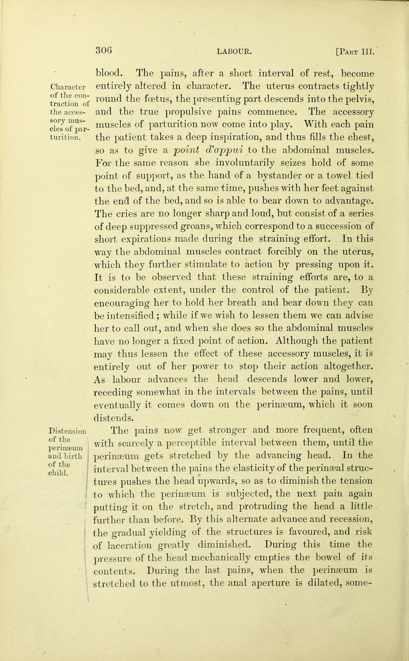 Character of the con- traction of the acces- sory mus- cles of par- turition. Distension of the perinfeum and birth of the child. : i blood. The pains, after a short interval of rest, become entirely altered in character. The uterus contracts tightly round the foetus, the presenting part descends into the pelvis, and the true propulsive pains commence. The accessory muscles of parturition now come into play. With each pain the patient takes a deep inspiration, and thus fills the chest, so as to give a point cVappui to the abdominal muscles. For the same reason she involuntarily seizes hold of some point of support, as the hand of a bystander or a towel tied to the bed, and, at the same time, pushes with her feet against the end of the bed, and so is able to bear down to advantage. The cries are no longer sharp and loud, but consist of a series of deep suppressed groans, which correspond to a succession of short expirations made during the straining effort. In this way the abdominal muscles contract forcibly on the uterus, which they further stimulate to action by pressing upon it. It is to be observed that these straining efforts are, to a considerable extent, under the control of the patient. By encouraging her to hold her breath and bear down they can be intensified ; while if we wish to lessen them we can advise her to call out, and when she does so the abdominal muscles have no longer a fixed point of action. Although the patient may thus lessen the effect of these accessory muscles, it is entirely out of her power to stop their action altogether. As labour advances the head descends lower and lower, receding somewhat in the intervals between the pains, until eventually it comes down on the perinseum, which it soon distends. The pains now get stronger and more frequent, often with scarcely a perceptible interval between them, until the perinseum gets stretched by the advancing head. In the interval between the pains the elasticity of the perinseal struc- tures pushes the head upwards, so as to diminish the tension to which the perinseum is subjected, the next pain again putting it on the stretch, and protruding the head a little further than before. By this alternate advance and recession, the gradual yielding of the structures is favoured, and risk of laceration greatly diminished. During this time the pressure of the head mechanically empties the bowel of its contents. During the last pains, when the perinseum is stretched to the utmost, the anal aperture is dilated, some-