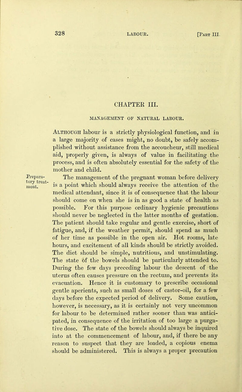 Prepara- tory treat- ment. CHAPTER III. MANAGEMENT OF NATURAL LABOUR. Although labour is a strictly physiological function, and in a large majority of cases might, no doubt, be safely accom- plished without assistance from the accoucheur, still medical aid, properly given, is always of value in facilitating the process, and is often absolutely essential for the safety of the mother and child. The management of the pregnant woman before delivery is a point which should always receive the attention of the medical attendant, since it is of consequence that the labour should come on when she is in as good a state of health as possible. For this purpose ordinary hygienic precautions should never be neglected in the latter months of gestation. The patient should take regular and gentle exercise, short of fatigue, and, if the weather permit, should spend as much of her time as possible in the open air. Hot rooms, late hours, and excitement of all kinds should be strictly avoided. The diet should be simple, nutritious, and unstimulating. The state of the bowels should be particularly attended to. Dining the few days preceding labour the descent of the uterus often causes pressure on the rectum, and prevents its evacuation. Hence it is customary to prescribe occasional gentle aperients, such as small doses of castor-oil, for a few days before the expected period of delivery. Some caution, however, is necessary, as it is certainly not very uncommon for labour to be determined rather sooner than was antici- pated, in consequence of the irritation of too large a purga- tive dose. The state of the bowels should always be inquired into at the commencement of labour, and, if there be any reason to suspect that they are loaded, a copious enema should be administered. This is always a proper precaution