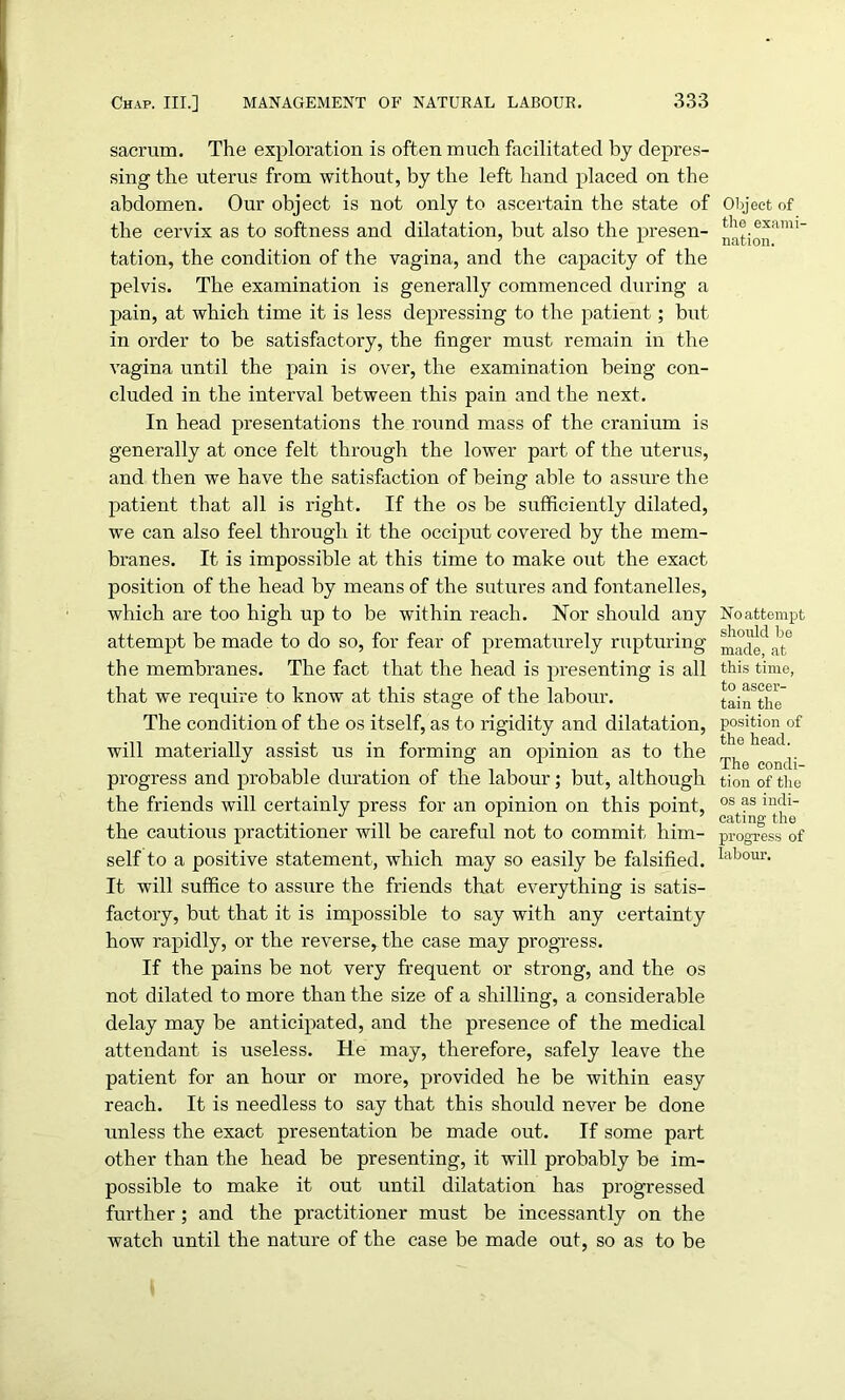 sacrum. The exploration is often much facilitated by depres- sing the uterus from without, by the left hand placed on the abdomen. Our object is not only to ascertain the state of the cervix as to softness and dilatation, but also the presen- tation, the condition of the vagina, and the capacity of the pelvis. The examination is generally commenced during a pain, at which time it is less depressing to the patient; but in order to be satisfactory, the finger must remain in the vagina until the pain is over, the examination being con- cluded in the interval between this pain and the next. In head presentations the round mass of the cranium is generally at once felt through the lower part of the uterus, and then we have the satisfaction of being able to assure the patient that all is right. If the os be sufficiently dilated, we can also feel through it the occiput covered by the mem- branes. It is impossible at this time to make out the exact position of the head by means of the sutures and fontanelles, which are too high up to be within reach. Nor should any attempt be made to do so, for fear of prematurely rupturing the membranes. The fact that the head is presenting is all that we require to know at this stage of the labour. The condition of the os itself, as to rigidity and dilatation, will materially assist us in forming an opinion as to the progress and probable duration of the labour; but, although the friends will certainly press for an opinion on this point, the cautious practitioner will be careful not to commit him- self to a positive statement, which may so easily be falsified. It will suffice to assure the friends that everything is satis- factory, but that it is impossible to say with any certainty how rapidly, or the reverse, the case may progress. If the pains be not very frequent or strong, and the os not dilated to more than the size of a shilling, a considerable delay may be anticipated, and the presence of the medical attendant is useless. He may, therefore, safely leave the patient for an hour or more, provided he be within easy reach. It is needless to say that this should never be done unless the exact presentation be made out. If some part other than the head be presenting, it will probably be im- possible to make it out until dilatation has progressed further; and the practitioner must be incessantly on the watch until the nature of the case be made out, so as to be Object of the exami- nation. No attempt should be made, at this time, to ascer- tain the position of the head. The condi- tion of the os as indi- cating the progress of labour.