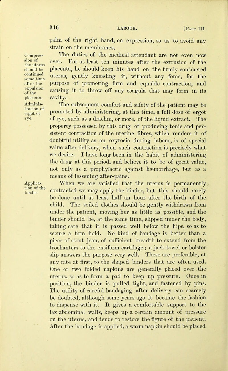 Compres- sion of the uterus should be continued some time after the expulsion of the placenta. Adminis- tration of ergot of rye. Applica- tion of the binder. palm of the right hand, on expression, so as to avoid any strain on the membranes. The duties of the medical attendant are not even now over. For at least ten minutes after the extrusion of the placenta, he should keep his hand on the firmly contracted uterus, gently kneading it, without any force, for the purpose of promoting firm and equable contraction, and causing it to throw off any coagula that may form in its cavity. The subsequent comfort and safety of the patient may be promoted by administering, at this time, a full dose of ergot of rye, such as a drachm, or more, of the liquid extract. The property possessed by this drug of producing tonic and per- sistent contraction of the uterine fibres, which renders it of doubtful utility as an oxytocic during labour, is of special value after delivery, when such contraction is precisely what we desire. I have long been in the habit of administering the drug at this period, and believe it to be of great value, not only as a prophylactic against haemorrhage, but as a means of lessening after-pains. When we are satisfied that the uterus is permanently. contracted we may apply the binder, but this should rarely be done until at least half an hour after the birth of the child. The soiled clothes should be gently withdrawn from under the patient, moving her as little as possible, and the binder should be, at the same time, slipped under the body, taking care that it is passed well below the hips, so as to secure a firm hold. No kind of bandage is better than a piece of stout jean, of sufficient breadth to extend from the trochanters to the ensiform cartilage; a jack-towel or bolster slip answers the purpose very well. These are preferable, at any rate at first, to the shaped binders that are often used. One or two folded napkins are generally placed over the uterus, so as to form a pad to keep up pressure. Once in position, the binder is pulled tight, and fastened by pins. The utility of careful bandaging after delivery can scarcely be doubted, although some years ago it became the fashion to dispense with it. It gives a comfortable support to the lax abdominal walls, keeps up a certain amount of pressure on the uterus, and tends to restore the figure of the patient. After the bandage is applied, a warm napkin should be placed