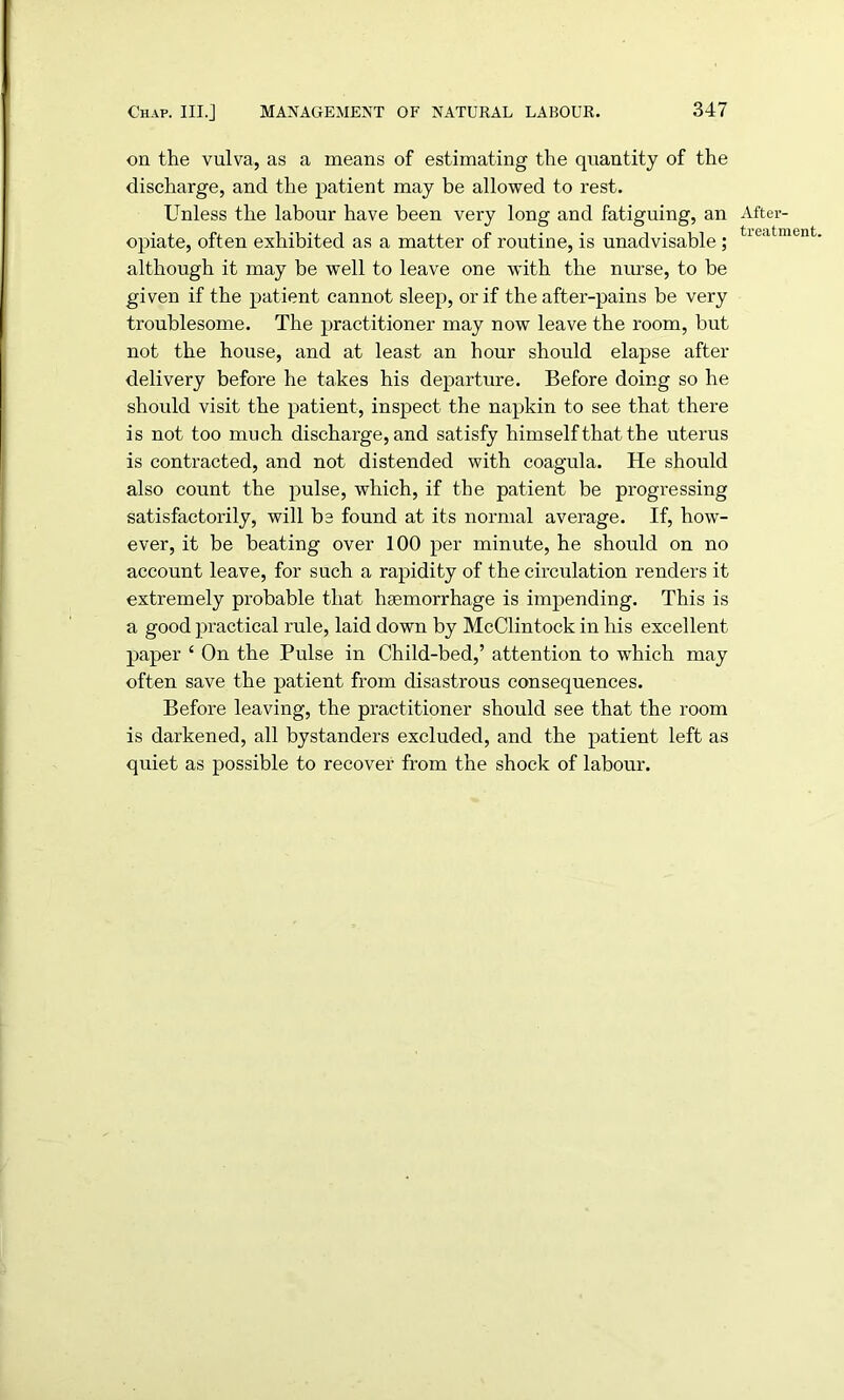 on the vulva, as a means of estimating the quantity of the discharge, and the patient may be allowed to rest. Unless the labour have been very long and fatiguing, an opiate, often exhibited as a matter of routine, is unadvisable ; although it may be well to leave one with the nurse, to be given if the patient cannot sleep, or if the after-pains be very troublesome. The practitioner may now leave the room, but not the house, and at least an hour should elapse after delivery before he takes his departure. Before doing so he should visit the patient, inspect the napkin to see that there is not too much discharge, and satisfy himself that the uterus is contracted, and not distended with coagula. He should also count the pulse, which, if the patient be progressing satisfactorily, will be found at its normal average. If, how- ever, it be beating over 100 per minute, he should on no account leave, for such a rapidity of the circulation renders it extremely probable that haemorrhage is impending. This is a good practical rale, laid down by McClintock in his excellent paper { On the Pulse in Child-bed,’ attention to which may often save the patient from disastrous consequences. Before leaving, the practitioner should see that the room is darkened, all bystanders excluded, and the patient left as quiet as possible to recover from the shock of labour. After- treatment.