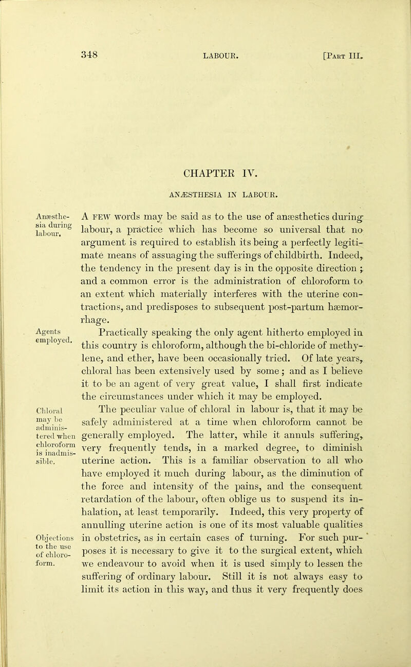 Anaesthe- sia during labour. Agents employed. Chloral may be adminis- tered when chloroform is inadmis- sible. Objections to the use of chloro- form. CHAPTER IV. ANAESTHESIA IN LABOUR. A few words may be said as to the use of anaesthetics during labour, a practice which has become so universal that no argument is required to establish its being a perfectly legiti- mate means of assuaging the sufferings of childbirth. Indeed, the tendency in the present day is in the opposite direction ; and a common error is the administration of chloroform to an extent which materially interferes with the uterine con- tractions, and predisposes to subsequent post-partum haemor- rhage. Practically speaking the only agent hitherto employed in this country is chloroform, although the bi-chloride of methy- lene, and ether, have been occasionally tried. Of late years, chloral has been extensively used by some; and as I believe it to be an agent of very great value, I shall first indicate the circumstances under which it may be employed. The peculiar value of chloral in labour is, that it may be safely administered at a time when chloroform cannot be generally employed. The latter, while it annuls suffering, very frequently tends, in a marked degree, to diminish uterine action. This is a familiar observation to all who have employed it much during labour, as the diminution of the force and intensity of the pains, and the consequent retardation of the labour, often oblige us to suspend its in- halation, at least temporarily. Indeed, this very property of annulling uterine action is one of its most valuable qualities in obstetrics, as in certain cases of turning. For such pur- poses it is necessary to give it to the surgical extent, which we endeavour to avoid when it is used simply to lessen the suffering of ordinary labour. Still it is not always easy to limit its action in this way, and thus it very frequently does