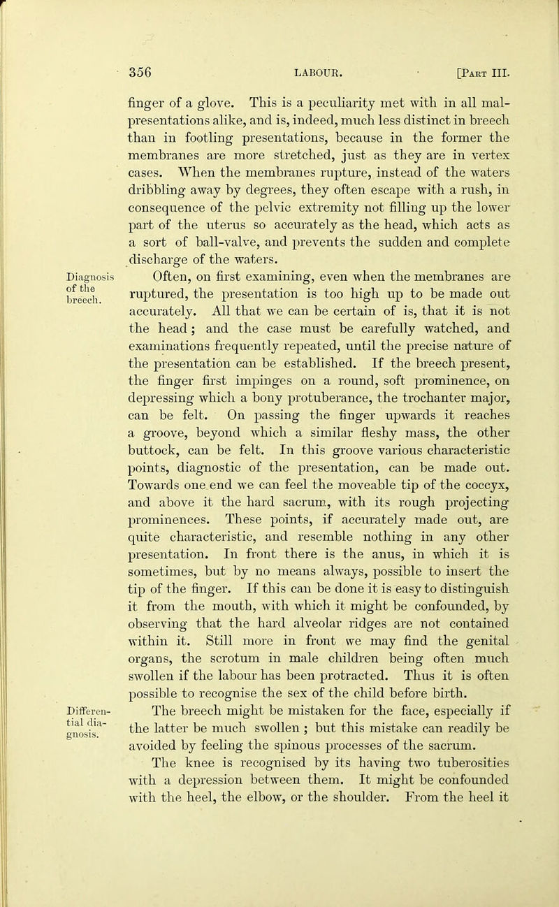 Diagnosis of the breech. Differen- tial dia- gnosis. finger of a glove. This is a peculiarity met with in all mal- presentations alike, and is, indeed, much less distinct in breech than in footling presentations, because in the former the membranes are more stretched, just as they are in vertex cases. When the membranes rupture, instead of the waters dribbling away by degrees, they often escape with a rush, in consequence of the pelvic extremity not filling up the lower part of the uterus so accurately as the head, which acts as a sort of ball-valve, and prevents the sudden and complete discharge of the waters. Often, on first examining, even when the membranes are ruptured, the presentation is too high up to be made out accurately. All that we can be certain of is, that it is not the head; and the case must be carefully watched, and examinations frequently repeated, until the precise nature of the presentation can be established. If the breech present, the finger first impinges on a round, soft prominence, on depressing which a bony protuberance, the trochanter major, can be felt. On passing the finger upwards it reaches a groove, beyond which a similar fleshy mass, the other buttock, can be felt. In this groove various characteristic points, diagnostic of the presentation, can be made out. Towards one end we can feel the moveable tip of the coccyx, and above it the hard sacrum, with its rough projecting- prominences. These points, if accurately made out, are quite characteristic, and resemble nothing in any other presentation. In front there is the anus, in which it is sometimes, but by no means always, possible to insert the tip of the finger. If this can be done it is easy to distinguish it from the mouth, with which it might be confounded, by observing that the hard alveolar ridges are not contained within it. Still more in front we may find the genital organs, the scrotum in male children being often much swollen if the labour has been protracted. Thus it is often possible to recognise the sex of the child before birth. The breech might be mistaken for the face, especially if the latter be much swollen ; but this mistake can readily be avoided by feeling the spinous processes of the sacrum. The knee is recognised by its having two tuberosities with a depression between them. It might be confounded with the heel, the elbow, or the shoulder. From the heel it