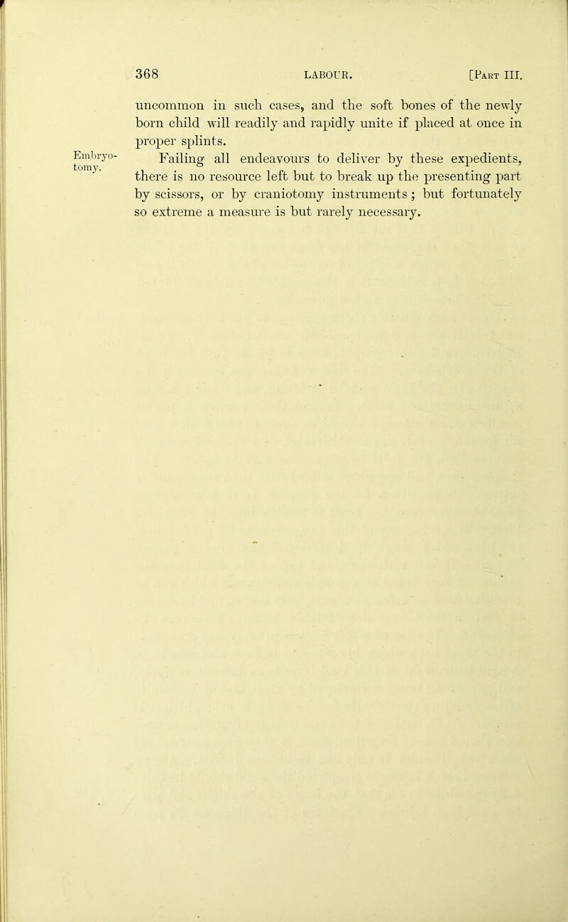 Embryo- tomy. 368 LABOUR. [Fart III. uncommon in such cases, and the soft hones of the newly born child will readily and rapidly unite if placed at once in proper splints. Failing all endeavours to deliver by these expedients, there is no resource left but to break up the presenting part by scissors, or by craniotomy instruments; but fortunately so extreme a measure is but rarely necessary.