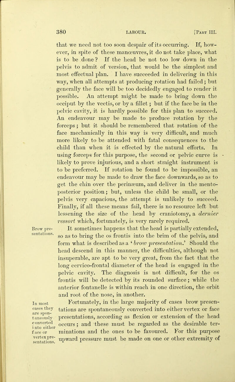 that we need not too soon despair of its occurring. If, how- ever, in spite of these manoeuvres, it do not take place, what is to be done ? If the head be not too low down in the pelvis to admit of version, that would be the simplest and most effectual plan. I have succeeded in delivering in this way, when all attempts at producing rotation had failed; but generally the face will be too decidedly engaged to render it possible. An attempt might be made to bring down the occiput by the vectis, or by a fillet; but if the face be in the pelvic cavity, it is hardly possible for this plan to succeed. An endeavour may be made to produce rotation by the forceps; but it should be remembered that rotation of the face mechanically in this way is very difficult, and much more likely to be attended with fatal consequences to the child than when it is effected by the natural efforts. In using forceps for this purpose, the second or pelvic curve is - likely to prove injurious, and a short straight instrument is to be preferred. If rotation be found to be impossible, an endeavour may be made to draw the face downwards, so as to get the chin over the perinteum, and deliver in the mento- posterior position; but, unless the child be small, or the pelvis very capacious, the attempt is unlikely to succeed. Finally, if all these means fail, there is no resource left but lessening the size of the head by craniotomy, a dernier ressort which, fortunately, is very rarely required. Brow pre- It sometimes happens that the head is partially extended, mentations. gQ ag prjng p}ie os fr0ntis into the brim of the pelvis, and form what is described as a 4 broiv 'presentation.’’ Should the head descend in this manner, the difficulties, although not insuperable, are apt to be very great, from the fact that the long cervico-frontal diameter of the head is engaged in the pelvic cavity. The diagnosis is not difficult, for the os frontis will be detected by its rounded surface; while the anterior fontanelle is within reach in one direction, the orbit and root of the nose, in another. In most Fortunately, in the large majority of cases brow presen- eases they tations are spontaneously converted into either vertex or face are spon- . . . . . . . taneously presentations, according as flexion or extension ot the head converted occurs • and these must be regarded as the desirable ter- i nto either J ~ face or minations and the ones to be favoured. lor this purpose mentations uPward pressure must be made on one or other extremity of