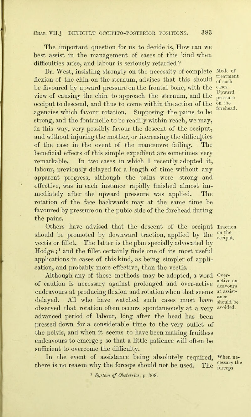 The important question for us to decide is, How can we best assist in the management of cases of this kind when difficulties arise, and labour is seriously retarded ? Dr. West, insisting strongly on the necessity of complete flexion of the chin on the sternum, advises that this should be favoured by upward pressure on the frontal bone, with the view of causing the chin to approach the sternum, and the occiput to descend, and thus to come within the action of the agencies which favour rotation. Supposing the pains to be strong, and the fontanelle to be readily within reach, we may, in this way, very possibly favour the descent of the occiput, and without injuring the mother, or increasing the difficulties of the case in the event of the manoeuvre failing. The beneficial effects of this simple expedient are sometimes very remarkable. In two cases in which I recently adopted it, labour, previously delayed for a length of time without any apparent progress, although the pains were strong and effective, was in each instance rapidly finished almost im- mediately after the upward pressure was applied. The rotation of the face backwards may at the same time be favoured by pressure on the pubic side of the forehead during the pains. Others have advised that the descent of the occiput should be promoted by downward traction, applied by the vectis or fillet. The latter is the plan specially advocated by Hodge ;1 and the fillet certainly finds one of its most useful applications in cases of this kind, as being simpler of appli- cation, and probably more effective, than the vectis. Although any of these methods may be adopted, a word of caution is necessary against prolonged and over-active endeavours at producing flexion and rotation when that seems delayed. All who have watched such cases must have observed that rotation often occurs spontaneously at a very advanced period of labour, long after the head has been pressed down for a considerable time to the very outlet of the pelvis, and when it seems to have been making fruitless endeavours to emerge ; so that a little patience will often be sufficient to overcome the difficulty. In the event of assistance being absolutely required, there is no reason why the forceps should not be used. The 1 System of Obstetrics, p. 308. Mode of treatment of such cases. Upward pressure on the forehead. Traction on the occiput. Over- active en- deavours at assist- ance should be avoided. When ne- cessary the forceps